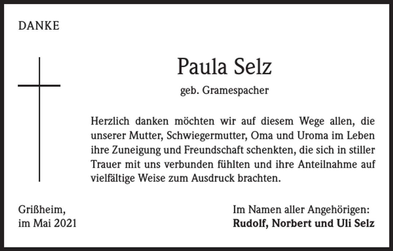 <p>DANKE</p><p>Paula Selz<br />geb. Gramespacher<br />Herzlich danken möchten wir auf diesem Wege allen, die<br />­unserer Mutter, Schwiegermutter, Oma und Uroma im Leben<br />ihre Zuneigung und Freundschaft schenkten, die sich in stiller<br />Trauer mit uns verbunden fühlten und ihre Anteilnahme auf<br />vielfältige Weise zum Ausdruck brachten.<br />Grißheim,<br />im Mai 2021</p><p>Im Namen aller Angehörigen:<br />Rudolf, Norbert und Uli Selz</p>
