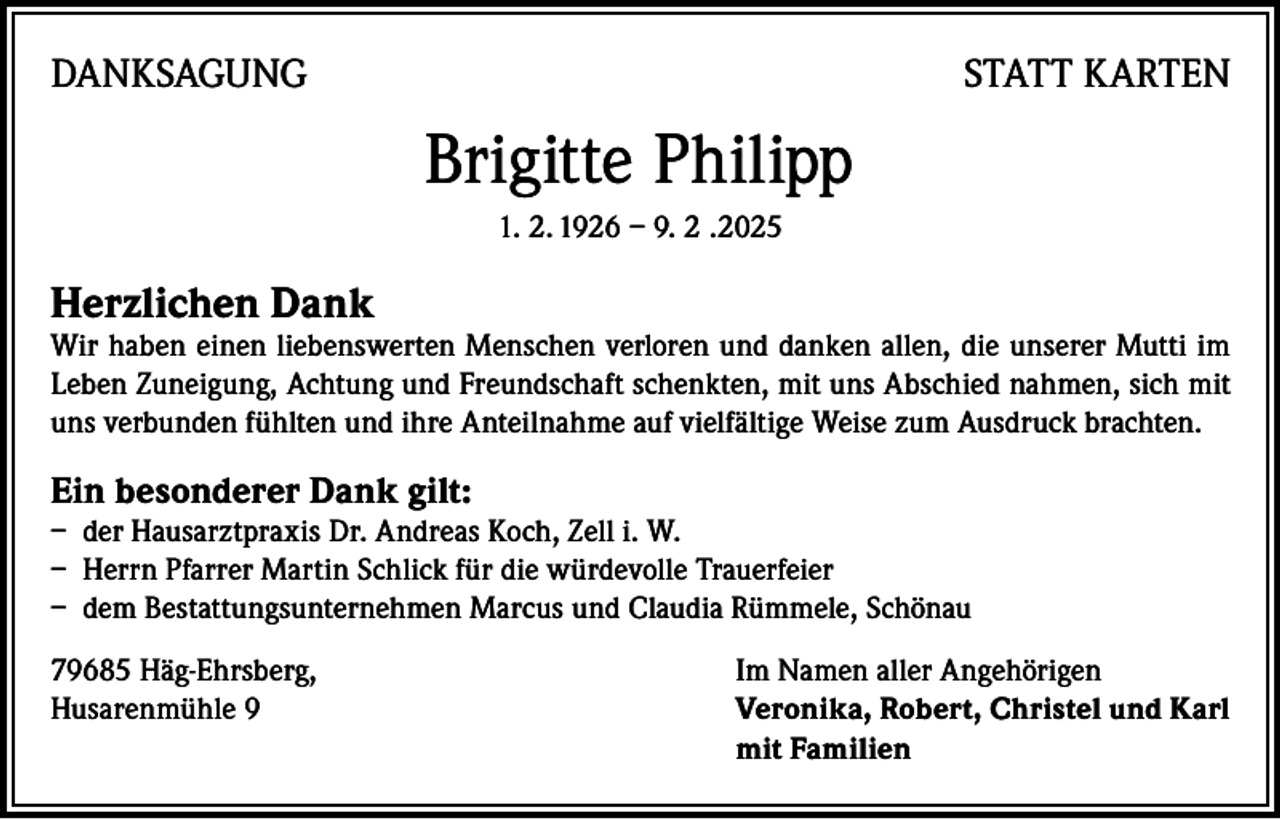 <p>DANKSAGUNG</p><p>STATT KARTEN</p><p>Brigitte Philipp<br />1. 2. 1926 – 9. 2 .2025</p><p>Herzlichen Dank</p><p>Wir haben einen liebenswerten Menschen verloren und danken allen, die unserer Mutti im<br />Leben Zuneigung, Achtung und Freundschaft schenkten, mit uns Abschied nahmen, sich mit<br />uns verbunden fühlten und ihre Anteilnahme auf vielfältige Weise zum Ausdruck brachten.</p><p>Ein besonderer Dank gilt:</p><p>– der Hausarztpraxis Dr. Andreas Koch, Zell i. W.<br />– Herrn Pfarrer Martin Schlick für die würdevolle Trauerfeier<br />– dem Bestattungsunternehmen Marcus und Claudia Rümmele, Schönau<br />79685 Häg-Ehrsberg,<br />Im Namen aller Angehörigen<br />Husarenmühle 9 Veronika, Robert, Christel und Karl<br />mit Familien</p>