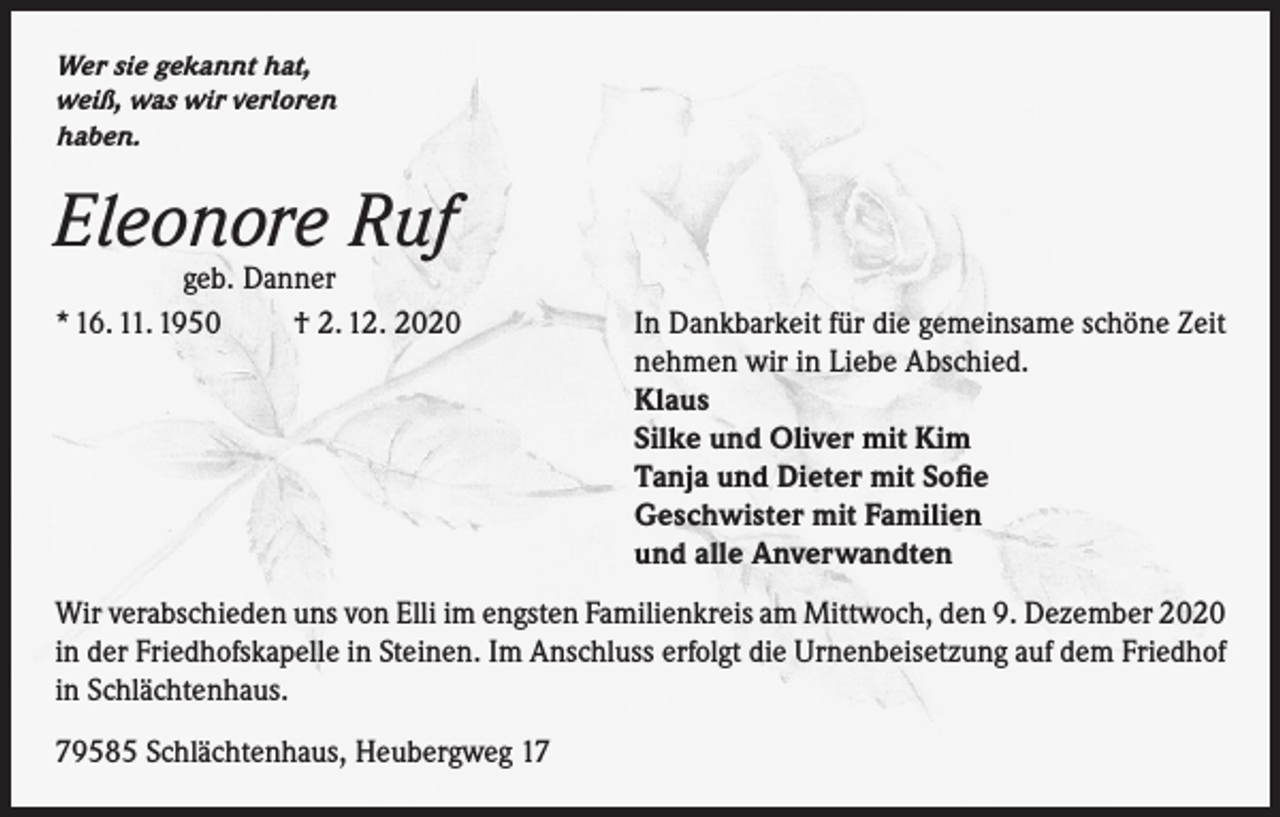 <p>Wer sie gekannt hat,<br />weiß, was wir verloren<br />haben.</p><p>Eleonore Ruf</p><p>geb. Danner<br />* 16. 11. 1950<br />† 2. 12. 2020<br />In Dankbarkeit für die gemeinsame schöne Zeit<br />nehmen wir in Liebe Abschied.<br />Klaus<br />Silke und Oliver mit Kim<br />Tanja und Dieter mit Sofie<br />Geschwister mit Familien<br />und alle Anverwandten<br />Wir verabschieden uns von Elli im engsten Familienkreis am Mittwoch, den 9. Dezember 2020<br />in der Friedhofskapelle in Steinen. Im Anschluss erfolgt die Urnenbeisetzung auf dem Friedhof<br />in Schlächtenhaus.<br />79585 Schlächtenhaus, Heubergweg 17</p>