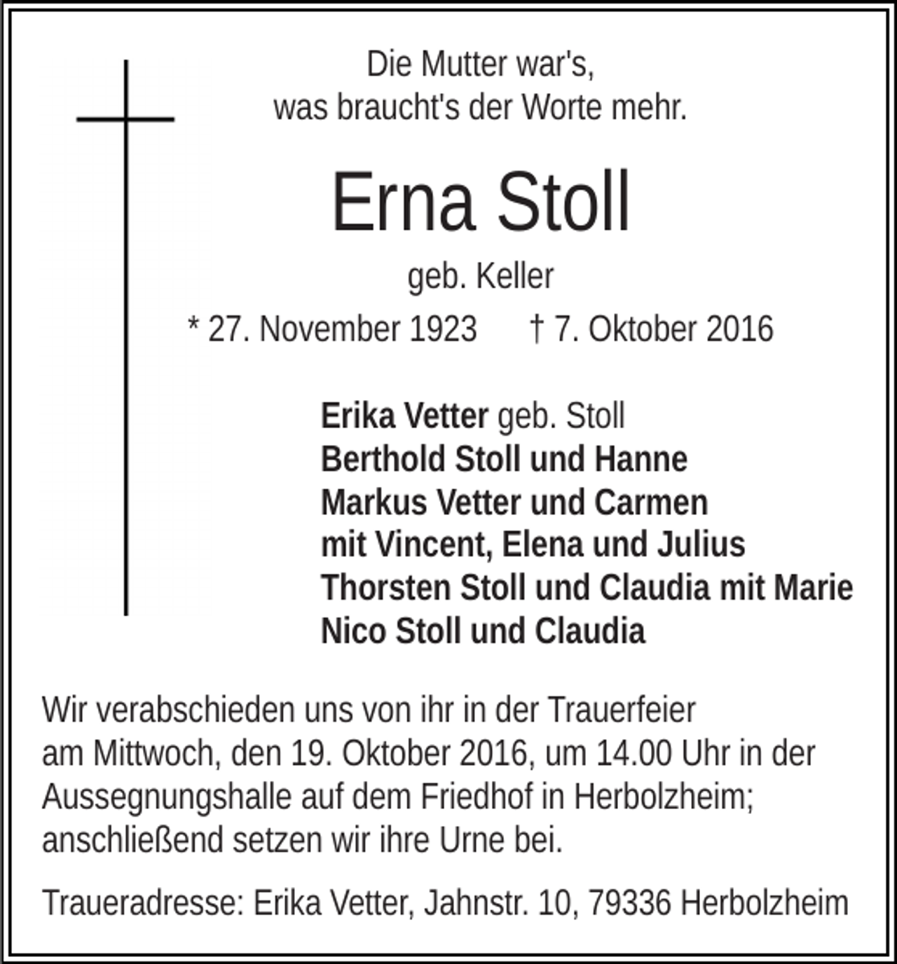 <p>Die Mutter war's,<br />was braucht's der Worte mehr.</p><p>Erna Stoll<br />geb. Keller<br />* 27. November 1923 † 7. Oktober 2016<br />Erika Vetter geb. Stoll<br />Berthold Stoll und Hanne<br />Markus Vetter und Carmen<br />mit Vincent, Elena und Julius<br />Thorsten Stoll und Claudia mit Marie<br />Nico Stoll und Claudia<br />Wir verabschieden uns von ihr in der Trauerfeier<br />am Mittwoch, den 19. Oktober 2016, um 14.00 Uhr in der<br />Aussegnungshalle auf dem Friedhof in Herbolzheim;<br />anschließend setzen wir ihre Urne bei.<br />Traueradresse: Erika Vetter, Jahnstr. 10, 79336 Herbolzheim</p>