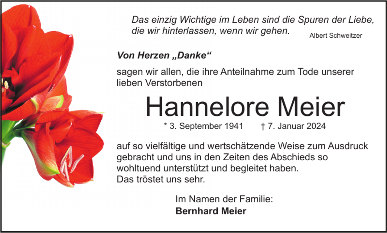 <p>Das einzig Wichtige im Leben sind die Spuren der Liebe,<br />die wir hinterlassen, wenn wir gehen.<br />Albert Schweitzer<br />Von Herzen „Danke“<br />sagen wir allen, die ihre Anteilnahme zum Tode unserer<br />lieben Verstorbenen</p><p>Hannelore Meier<br />* 3. September 1941</p><p>† 7. Januar 2024</p><p>auf so vielfältige und wertschätzende Weise zum Ausdruck<br />gebracht und uns in den Zeiten des Abschieds so<br />wohltuend unterstützt und begleitet haben.<br />Das tröstet uns sehr.<br />Im Namen der Familie:<br />Bernhard Meier</p>