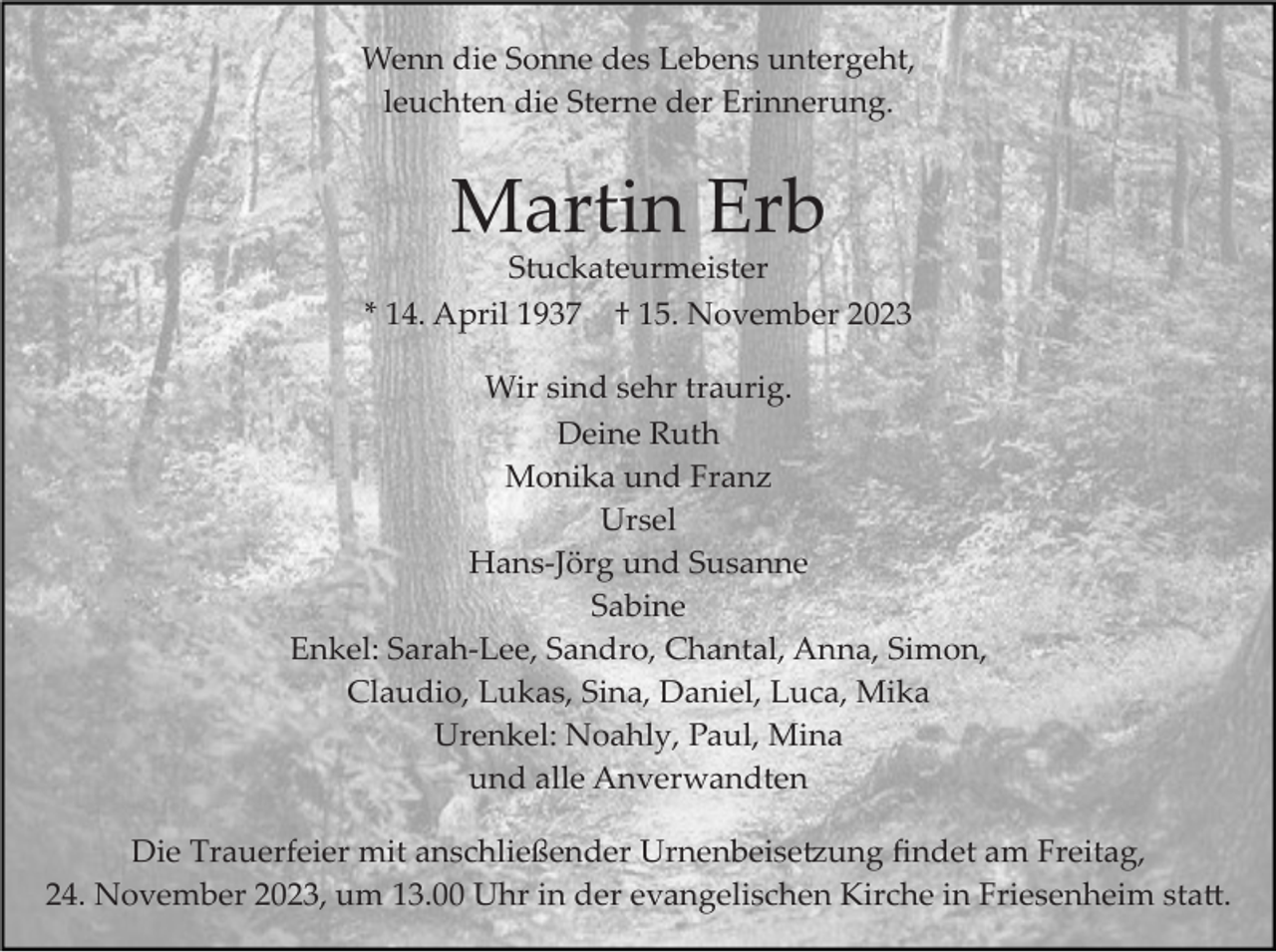 <p>Wenn die Sonne des Lebens untergeht,<br />leuchten die Sterne der Erinnerung.</p><p>Martin Erb<br />Stuckateurmeister<br />* 14. April 1937 † 15. November 2023<br />Wir sind sehr traurig.<br />Deine Ruth<br />Monika und Franz<br />Ursel<br />Hans­Jörg und Susanne<br />Sabine<br />Enkel: Sarah­Lee, Sandro, Chantal, Anna, Simon,<br />Claudio, Lukas, Sina, Daniel, Luca, Mika<br />Urenkel: Noahly, Paul, Mina<br />und alle Anverwandten<br />Die Trauerfeier mit anschließender Urnenbeise�ung ﬁndet am Freitag,<br />24. November 2023, um 13.00 Uhr in der evangelischen Kirche in Friesenheim sta�.</p>