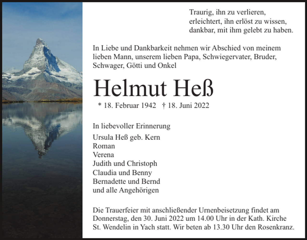 <p>Traurig, ihn zu verlieren,<br />erleichtert, ihn erlöst zu wissen,<br />dankbar, mit ihm gelebt zu haben.<br />In Liebe und Dankbarkeit nehmen wir Abschied von meinem<br />lieben Mann, unserem lieben Papa, Schwiegervater, Bruder,<br />Schwager, Götti und Onkel</p><p>Helmut Heß<br />* 18. Februar 1942 † 18. Juni 2022</p><p>In liebevoller Erinnerung<br />Ursula Heß geb. Kern<br />Roman<br />Verena<br />Judith und Christoph<br />Claudia und Benny<br />Bernadette und Bernd<br />und alle Angehörigen<br />Die Trauerfeier mit anschließender Urnenbeisetzung findet am<br />Donnerstag, den 30. Juni 2022 um 14.00 Uhr in der Kath. Kirche<br />St. Wendelin in Yach statt. Wir beten ab 13.30 Uhr den Rosenkranz.</p>