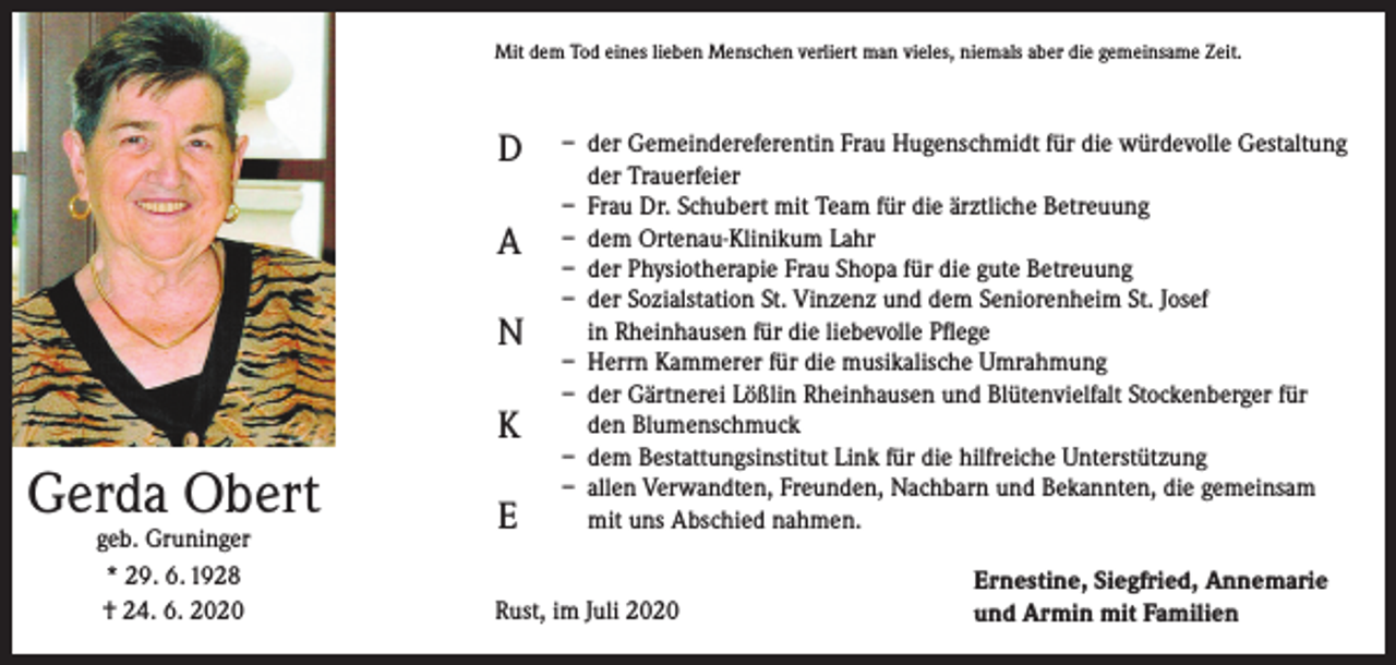 <p>Mit dem Tod eines lieben Menschen verliert man vieles, niemals aber die gemeinsame Zeit.</p><p>D<br />A<br />N<br />K</p><p>Gerda Obert<br />geb. Gruninger<br />* 29. 6. 1928<br />† 24. 6. 2020</p><p>E</p><p>– der Gemeindereferentin Frau Hugenschmidt für die würdevolle Gestaltung<br />der Trauerfeier<br />– Frau Dr. Schubert mit Team für die ärztliche Betreuung<br />– dem Ortenau-Klinikum Lahr<br />– der Physiotherapie Frau Shopa für die gute Betreuung<br />– der Sozialstation St. Vinzenz und dem Seniorenheim St. Josef<br />in Rheinhausen für die liebevolle Pflege<br />– Herrn Kammerer für die musikalische Umrahmung<br />– der Gärtnerei Lößlin Rheinhausen und Blütenvielfalt Stockenberger für<br />den Blumenschmuck<br />– dem Bestattungsinstitut Link für die hilfreiche Unterstützung<br />– allen Verwandten, Freunden, Nachbarn und Bekannten, die gemeinsam<br />mit uns Abschied nahmen.</p><p>Rust, im Juli 2020</p><p>Ernestine, Siegfried, Annemarie<br />und Armin mit Familien</p>
