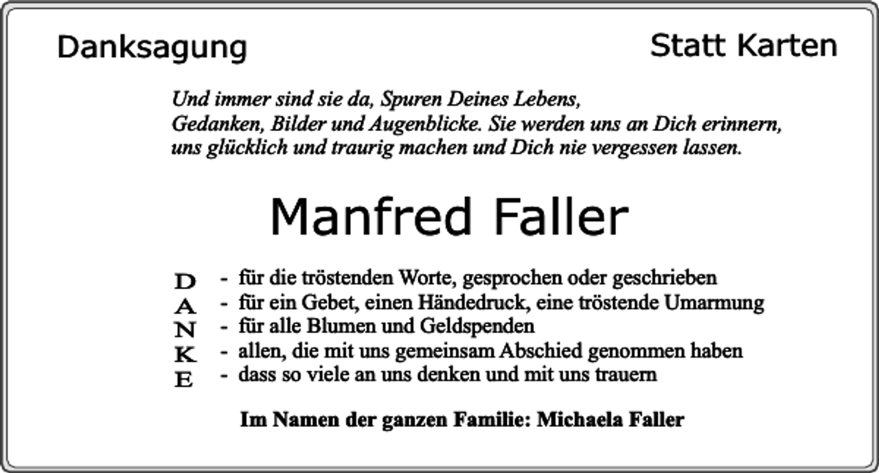 <p>Statt Karten</p><p>Danksagung</p><p>Und immer sind sie da, Spuren Deines Lebens,<br />Gedanken, Bilder und Augenblicke. Sie werden uns an Dich erinnern,<br />uns glücklich und traurig machen und Dich nie vergessen lassen.</p><p>Manfred Faller<br />D<br />A<br />N<br />K<br />E</p><p>-</p><p>für die tröstenden Worte, gesprochen oder geschrieben<br />für ein Gebet, einen Händedruck, eine tröstende Umarmung<br />für alle Blumen und Geldspenden<br />allen, die mit uns gemeinsam Abschied genommen haben<br />dass so viele an uns denken und mit uns trauern<br />Im Namen der ganzen Familie: Michaela Faller</p>