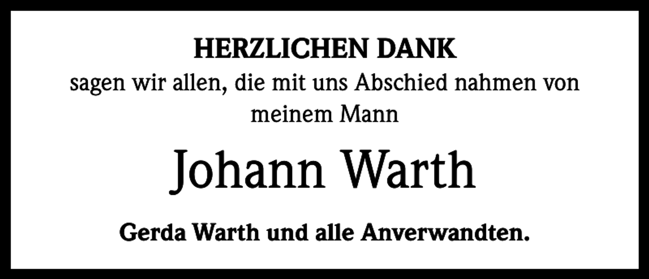 <p>HERZLICHEN DANK<br />sagen wir allen, die mit uns Abschied nahmen von<br />­meinem Mann</p><p>Johann Warth<br />Gerda Warth und alle Anverwandten.</p>
