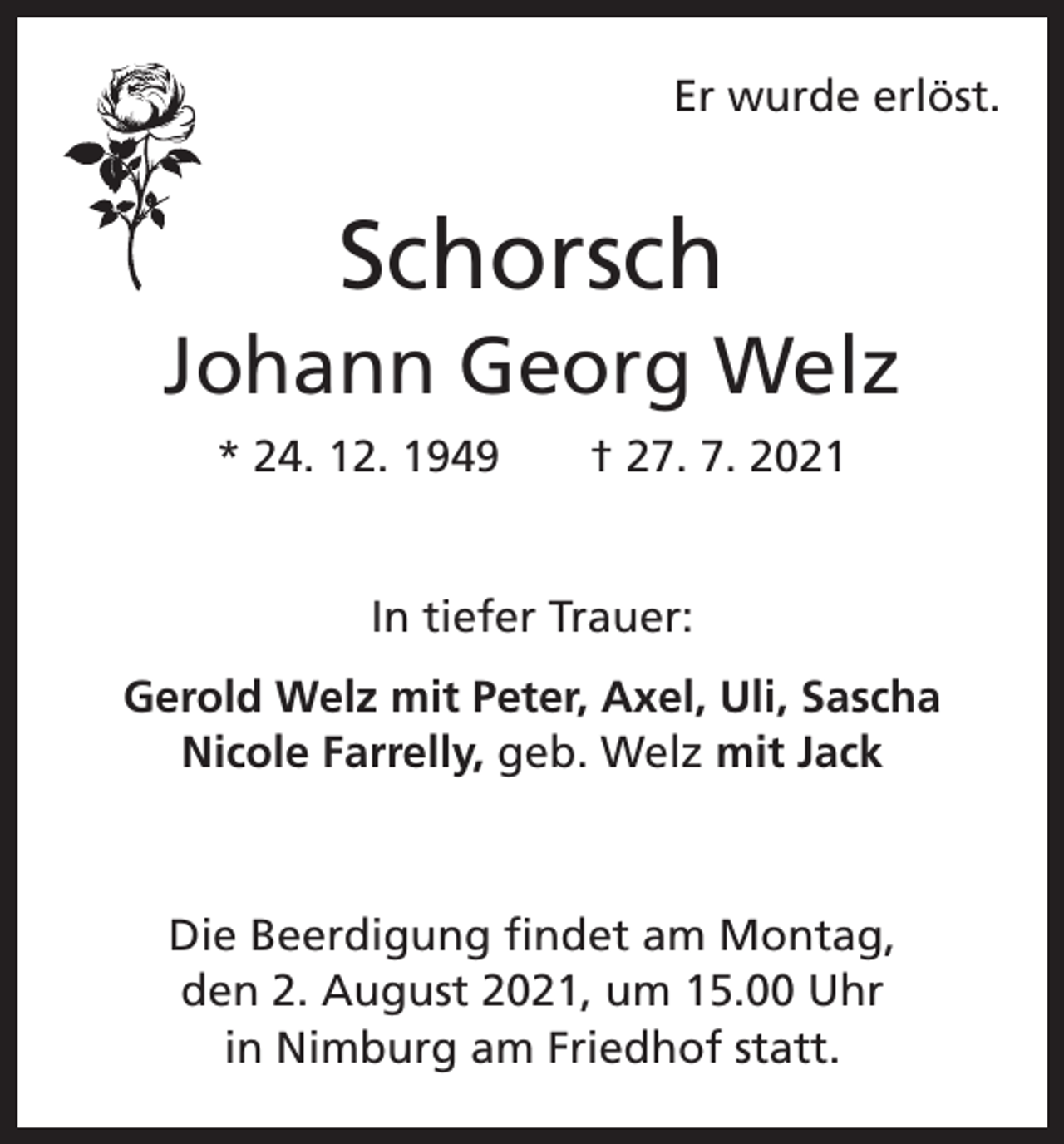 <p>Er wurde erlöst.</p><p>Schorsch<br />Johann Georg Welz<br />* 24. 12. 1949 † 27. 7. 2021<br />In tiefer Trauer:<br />Gerold Welz mit Peter, Axel, Uli, Sascha<br />Nicole Farrelly, geb. Welz mit Jack</p><p>Die Beerdigung findet am Montag,<br />den 2. August 2021, um 15.00 Uhr<br />in Nimburg am Friedhof statt.</p>