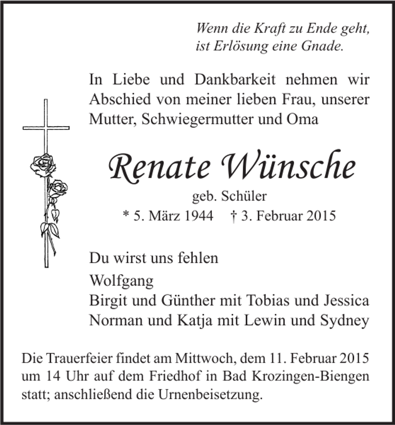 <p>Wenn die Kraft zu Ende geht,<br />ist Erlösung eine Gnade.</p><p>In Liebe und Dankbarkeit nehmen wir<br />Abschied von meiner lieben Frau, unserer<br />Mutter, Schwiegermutter und Oma</p><p>Renate Wünsche<br />geb. Schüler<br />* 5. März 1944 † 3. Februar 2015</p><p>Du wirst uns fehlen<br />Wolfgang<br />Birgit und Günther mit Tobias und Jessica<br />Norman und Katja mit Lewin und Sydney<br />Die Trauerfeier findet am Mittwoch, dem 11. Februar 2015<br />um 14 Uhr auf dem Friedhof in Bad Krozingen-Biengen<br />statt; anschließend die Urnenbeisetzung.</p>