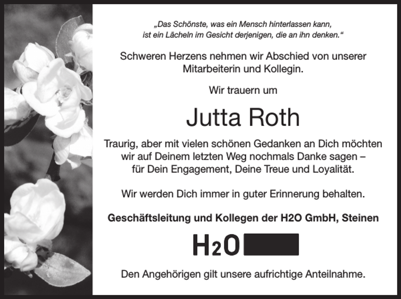 <p>„Das Schönste, was ein Mensch hinterlassen kann,<br />ist ein Lächeln im Gesicht derjenigen, die an ihn denken.“</p><p>Schweren Herzens nehmen wir Abschied von unserer<br />Mitarbeiterin und Kollegin.<br />Wir trauern um</p><p>Jutta Roth<br />Traurig, aber mit vielen schönen Gedanken an Dich möchten<br />wir auf Deinem letzten Weg nochmals Danke sagen –<br />für Dein Engagement, Deine Treue und Loyalität.<br />Wir werden Dich immer in guter Erinnerung behalten.<br />Geschäftsleitung und Kollegen der H2O GmbH, Steinen</p><p>Den Angehörigen gilt unsere aufrichtige Anteilnahme.</p>