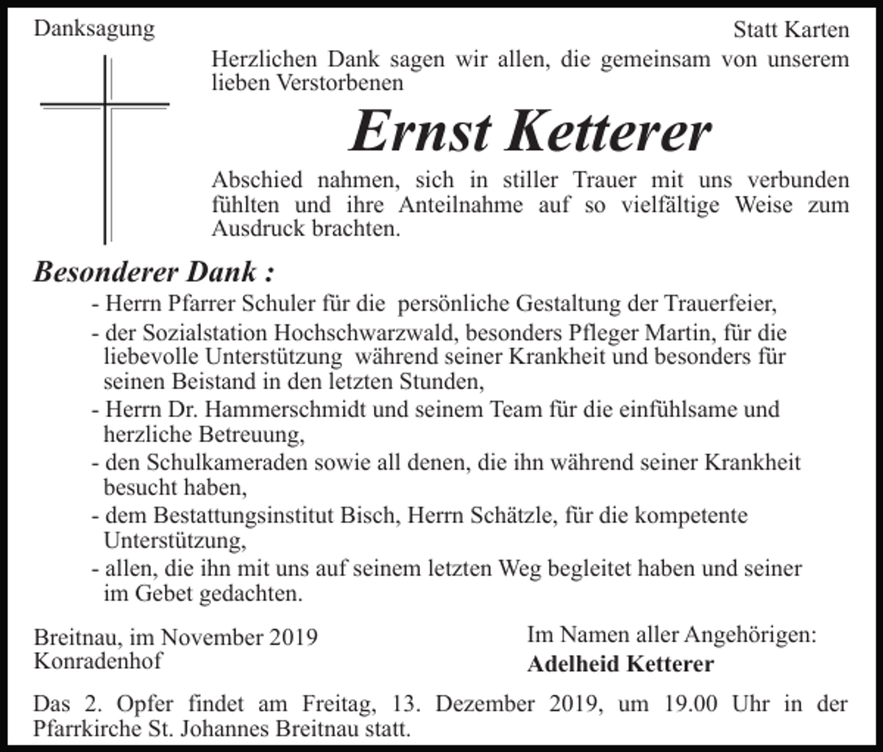 <p>Danksagung</p><p>Statt Karten<br />Herzlichen Dank sagen wir allen, die gemeinsam von unserem<br />lieben Verstorbenen</p><p>Ernst Ketterer</p><p>Abschied nahmen, sich in stiller Trauer mit uns verbunden<br />fühlten und ihre Anteilnahme auf so vielfältige Weise zum<br />Ausdruck brachten.</p><p>Besonderer Dank :<br />- Herrn Pfarrer Schuler für die persönliche Gestaltung der Trauerfeier,<br />- der Sozialstation Hochschwarzwald, besonders Pfleger Martin, für die<br />liebevolle Unterstützung während seiner Krankheit und besonders für<br />seinen Beistand in den letzten Stunden,<br />- Herrn Dr. Hammerschmidt und seinem Team für die einfühlsame und<br />herzliche Betreuung,<br />- den Schulkameraden sowie all denen, die ihn während seiner Krankheit<br />besucht haben,<br />- dem Bestattungsinstitut Bisch, Herrn Schätzle, für die kompetente<br />Unterstützung,<br />- allen, die ihn mit uns auf seinem letzten Weg begleitet haben und seiner<br />im Gebet gedachten.<br />Breitnau, im November 2019<br />Konradenhof</p><p>Im Namen aller Angehörigen:<br />Adelheid Ketterer</p><p>Das 2. Opfer findet am Freitag, 13. Dezember 2019, um 19.00 Uhr in der<br />Pfarrkirche St. Johannes Breitnau statt.</p>