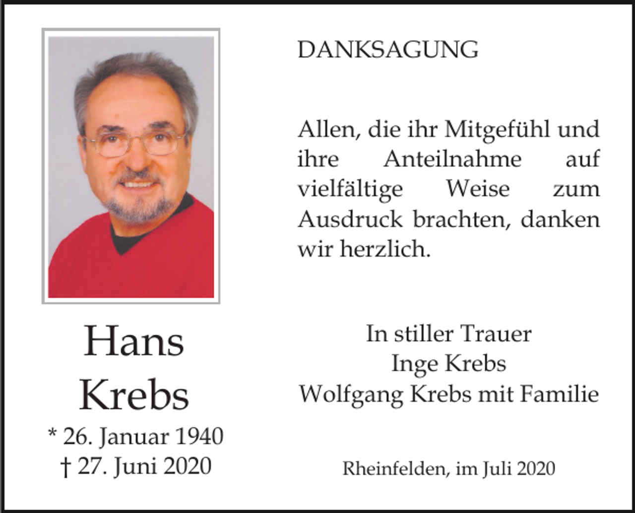 <p>DANKSAGUNG<br />Allen, die ihr Mitgefühl und<br />ihre<br />Anteilnahme<br />auf<br />vielfältige<br />Weise<br />zum<br />Ausdruck brachten, danken<br />wir herzlich.</p><p>Hans<br />Krebs<br />* 26. Januar 1940<br />† 27. Juni 2020</p><p>In stiller Trauer<br />Inge Krebs<br />Wolfgang Krebs mit Familie<br />Rheinfelden, im Juli 2020</p>