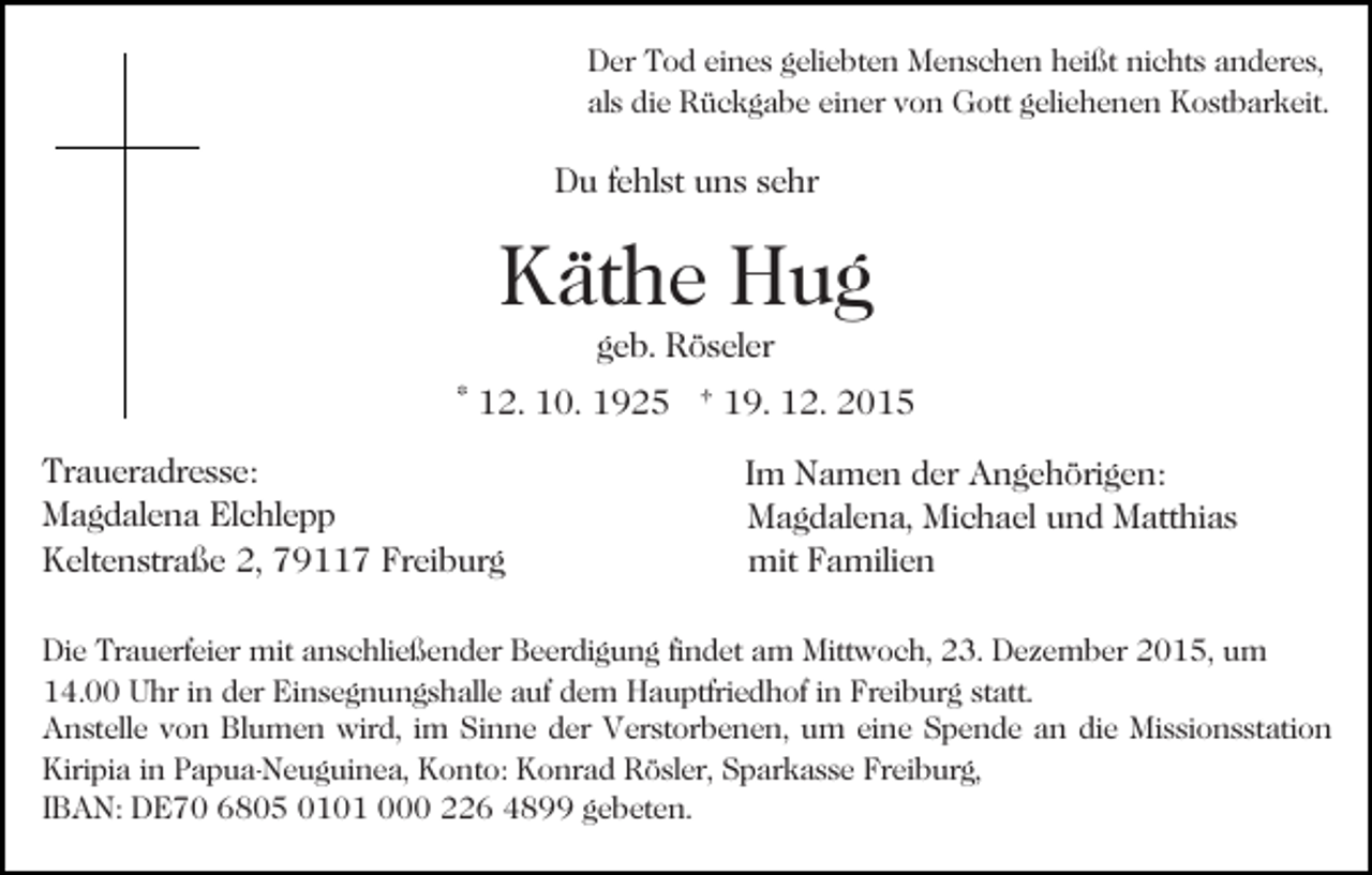 <p>Der Tod eines geliebten Menschen heißt nichts anderes,<br />als die Rückgabe einer von Gott geliehenen Kostbarkeit.</p><p>Du fehlst uns sehr</p><p>Käthe Hug<br />geb. Röseler</p><p>* 12. 10. 1925 † 19. 12. 2015<br />Traueradresse:<br />Magdalena Elchlepp<br />Keltenstraße 2, 79117 Freiburg</p><p>Im Namen der Angehörigen:<br />Magdalena, Michael und Matthias<br />mit Familien</p><p>Die Trauerfeier mit anschließender Beerdigung findet am Mittwoch, 23. Dezember 2015, um<br />14.00 Uhr in der Einsegnungshalle auf dem Hauptfriedhof in Freiburg statt.<br />Anstelle von Blumen wird, im Sinne der Verstorbenen, um eine Spende an die Missionsstation<br />Kiripia in Papua-Neuguinea, Konto: Konrad Rösler, Sparkasse Freiburg,<br />IBAN: DE70 6805 0101 000 226 4899 gebeten.</p>