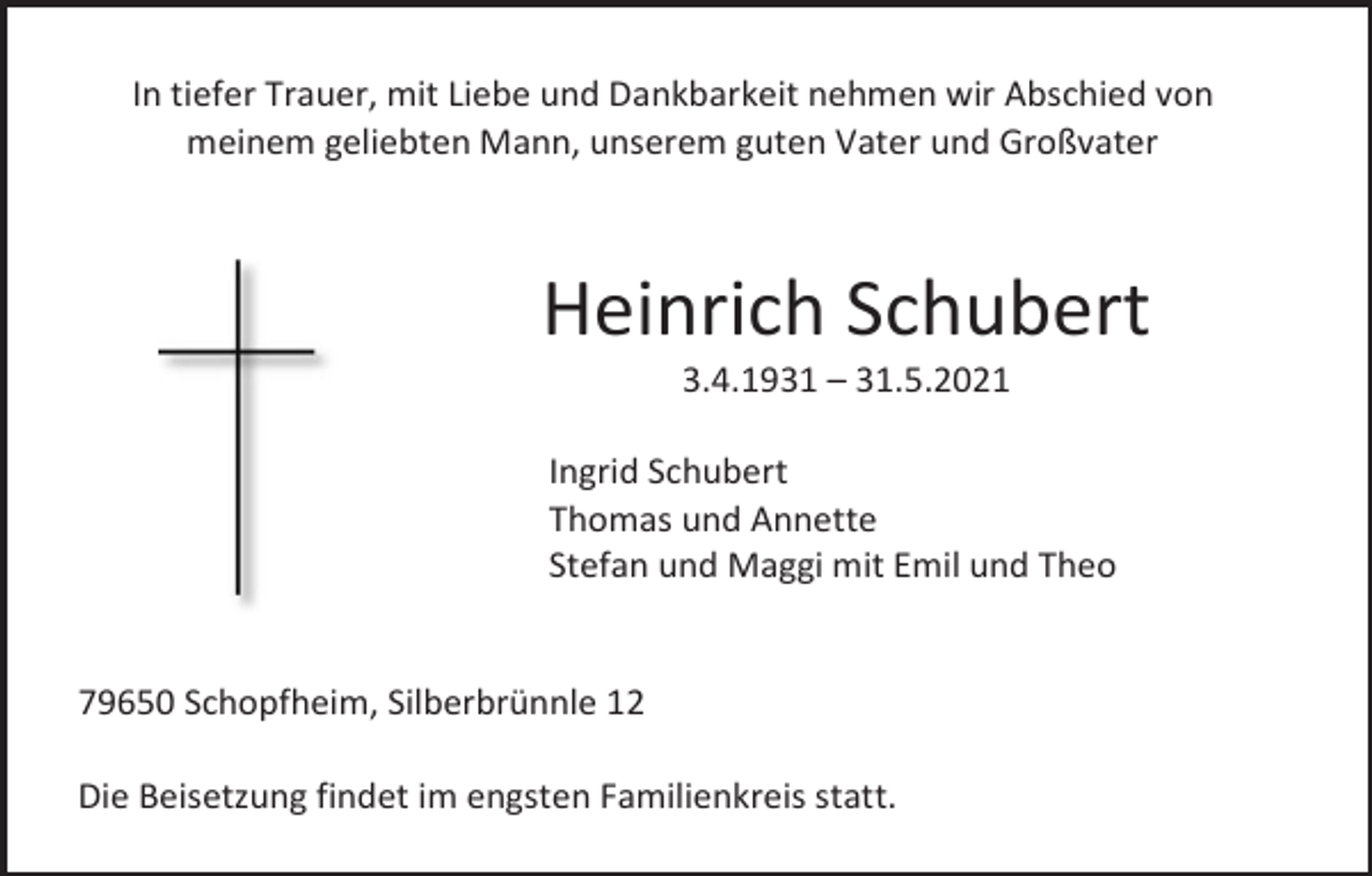 <p>In tiefer Trauer, mit Liebe und Dankbarkeit nehmen wir Abschied von<br />meinem geliebten Mann, unserem guten Vater und Großvater</p><p>Heinrich Schubert<br />3.4.1931 – 31.5.2021<br />Ingrid Schubert<br />Thomas und Annette<br />Stefan und Maggi mit Emil und Theo</p><p>79650 Schopfheim, Silberbrünnle 12<br />Die Beisetzung findet im engsten Familienkreis statt.</p>