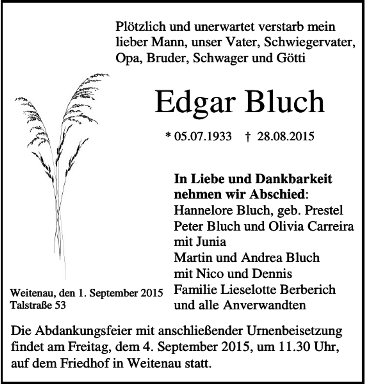 <p>Plötzlich und unerwartet verstarb mein<br />lieber Mann, unser Vater, Schwiegervater,<br />Opa, Bruder, Schwager und Götti</p><p>Edgar Bluch<br />* 05.07.1933</p><p>† 28.08.2015</p><p>In Liebe und Dankbarkeit<br />nehmen wir Abschied:<br />Hannelore Bluch, geb. Prestel<br />Peter Bluch und Olivia Carreira<br />mit Junia<br />Martin und Andrea Bluch<br />mit Nico und Dennis<br />Weitenau, den 1. September 2015 Familie Lieselotte Berberich<br />Talstraße 53<br />und alle Anverwandten<br />Die Abdankungsfeier mit anschließender Urnenbeisetzung<br />findet am Freitag, dem 4. September 2015, um 11.30 Uhr,<br />auf dem Friedhof in Weitenau statt.</p>