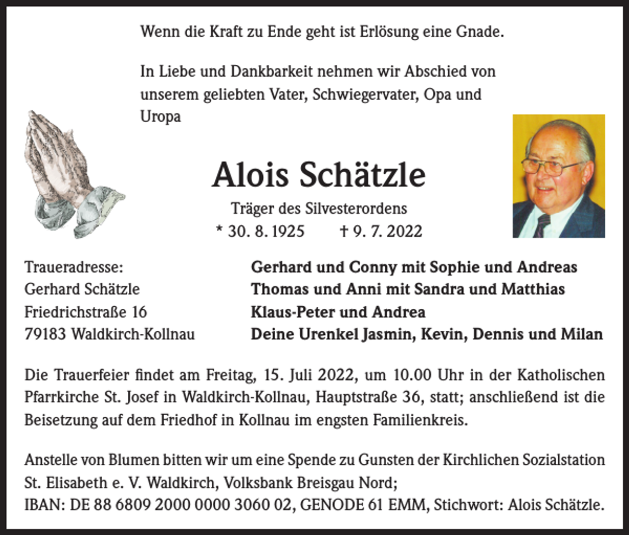 <p>Wenn die Kraft zu Ende geht ist Erlösung eine Gnade.<br />In Liebe und Dankbarkeit nehmen wir Abschied von<br />unserem geliebten Vater, Schwiegervater, Opa und<br />Uropa</p><p>Alois Schätzle<br />Träger des Silvesterordens<br />* 30. 8. 1925 † 9. 7. 2022<br />Traueradresse:<br />Gerhard Schätzle<br />Friedrichstraße 16<br />79183 Waldkirch-Kollnau</p><p>Gerhard und Conny mit Sophie und Andreas<br />Thomas und Anni mit Sandra und Matthias<br />Klaus-Peter und Andrea<br />Deine Urenkel Jasmin, Kevin, Dennis und Milan</p><p>Die Trauerfeier findet am Freitag, 15. Juli 2022, um 10.00 Uhr in der Katholischen<br />Pfarrkirche St. Josef in Waldkirch-Kollnau, Hauptstraße 36, statt; anschließend ist die<br />Beisetzung auf dem Friedhof in Kollnau im engsten Familienkreis.<br />Anstelle von Blumen bitten wir um eine Spende zu Gunsten der Kirchlichen Sozialstation<br />St. Elisabeth e. V. Waldkirch, Volksbank Breisgau Nord;<br />IBAN: DE 88 6809 20 3062, GENODE 61 EMM, Stichwort: Alois Schätzle.</p>