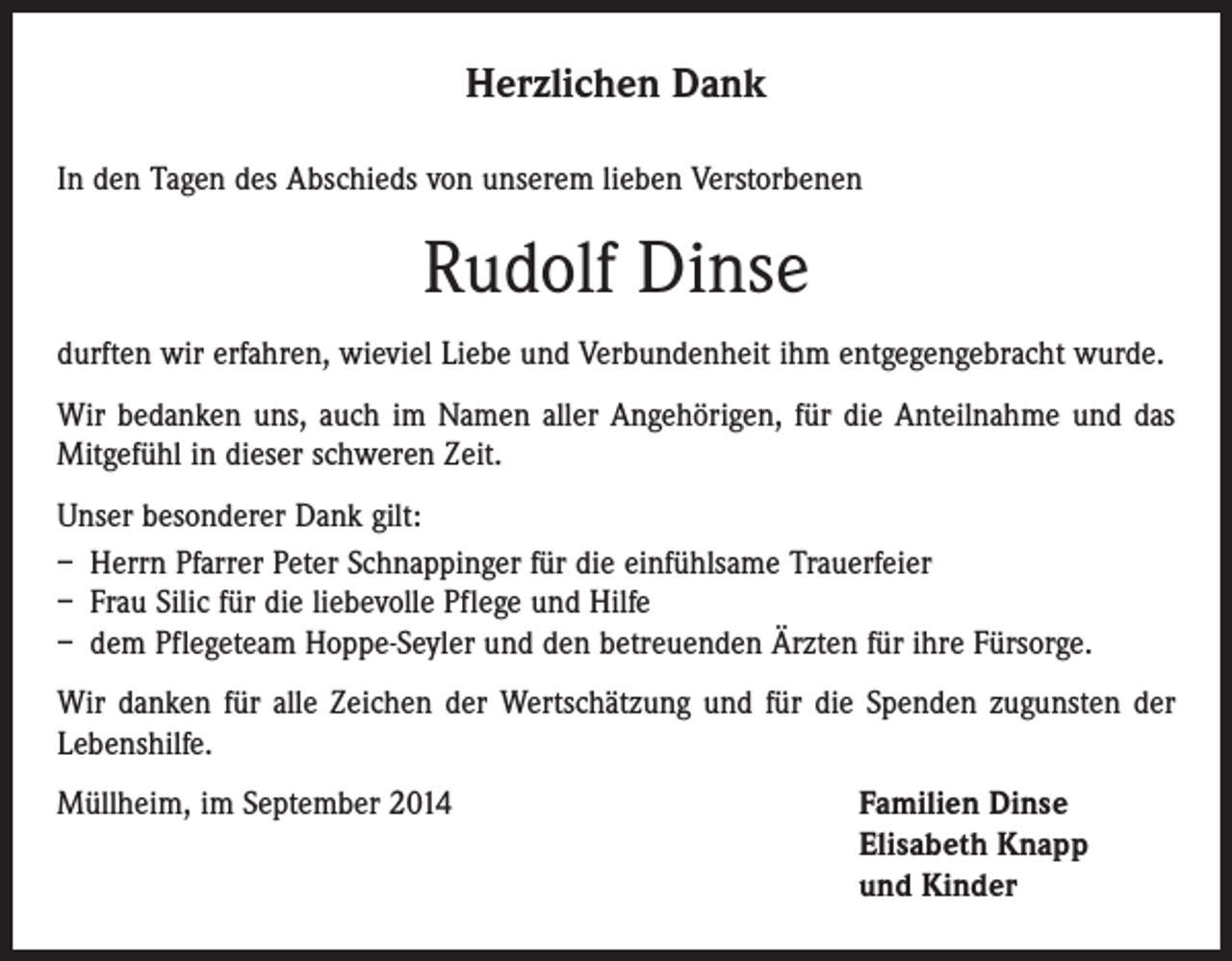 <p>Herzlichen Dank<br />In den Tagen des Abschieds von unserem lieben Verstorbenen</p><p>Rudolf Dinse<br />durften wir erfahren, wieviel Liebe und Verbundenheit ihm entgegengebracht wurde.<br />Wir bedanken uns, auch im Namen aller Angehörigen, für die Anteilnahme und das<br />Mitgefühl in dieser schweren Zeit.<br />Unser besonderer Dank gilt:<br />– Herrn Pfarrer Peter Schnappinger für die einfühlsame Trauerfeier<br />– Frau Silic für die liebevolle Pflege und Hilfe<br />– dem Pflegeteam Hoppe-Seyler und den betreuenden Ärzten für ihre Fürsorge.<br />Wir danken für alle Zeichen der Wertschätzung und für die Spenden zugunsten der<br />Lebenshilfe.<br />Müllheim, im September 2014 Familien Dinse<br />Elisabeth Knapp<br />und Kinder</p>