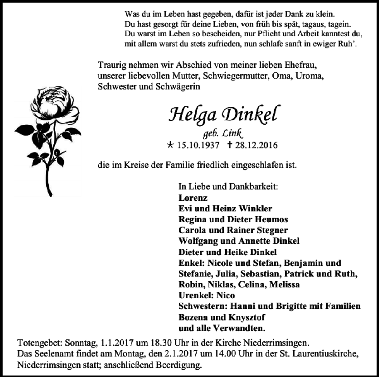 <p>Was du im Leben hast gegeben, dafür ist jeder Dank zu klein.<br />Du hast gesorgt für deine Lieben, von früh bis spät, tagaus, tagein.<br />Du warst im Leben so bescheiden, nur Pflicht und Arbeit kanntest du,<br />mit allem warst du stets zufrieden, nun schlafe sanft in ewiger Ruh’.</p><p>Traurig nehmen wir Abschied von meiner lieben Ehefrau,<br />unserer liebevollen Mutter, Schwiegermutter, Oma, Uroma,<br />Schwester und Schwägerin</p><p>Helga Dinkel<br />geb. Link<br /> 15.10.1937  28.12.2016<br />die im Kreise der Familie friedlich eingeschlafen ist.<br />In Liebe und Dankbarkeit:<br />Lorenz<br />Evi und Heinz Winkler<br />Regina und Dieter Heumos<br />Carola und Rainer Stegner<br />Wolfgang und Annette Dinkel<br />Dieter und Heike Dinkel<br />Enkel: Nicole und Stefan, Benjamin und<br />Stefanie, Julia, Sebastian, Patrick und Ruth,<br />Robin, Niklas, Celina, Melissa<br />Urenkel: Nico<br />Schwestern: Hanni und Brigitte mit Familien<br />Bozena und Knysztof<br />und alle Verwandten.<br />Totengebet: Sonntag, 1.1.2017 um 18.30 Uhr in der Kirche Niederrimsingen.<br />Das Seelenamt findet am Montag, den 2.1.2017 um 14.00 Uhr in der St. Laurentiuskirche,<br />Niederrimsingen statt; anschließend Beerdigung.</p>