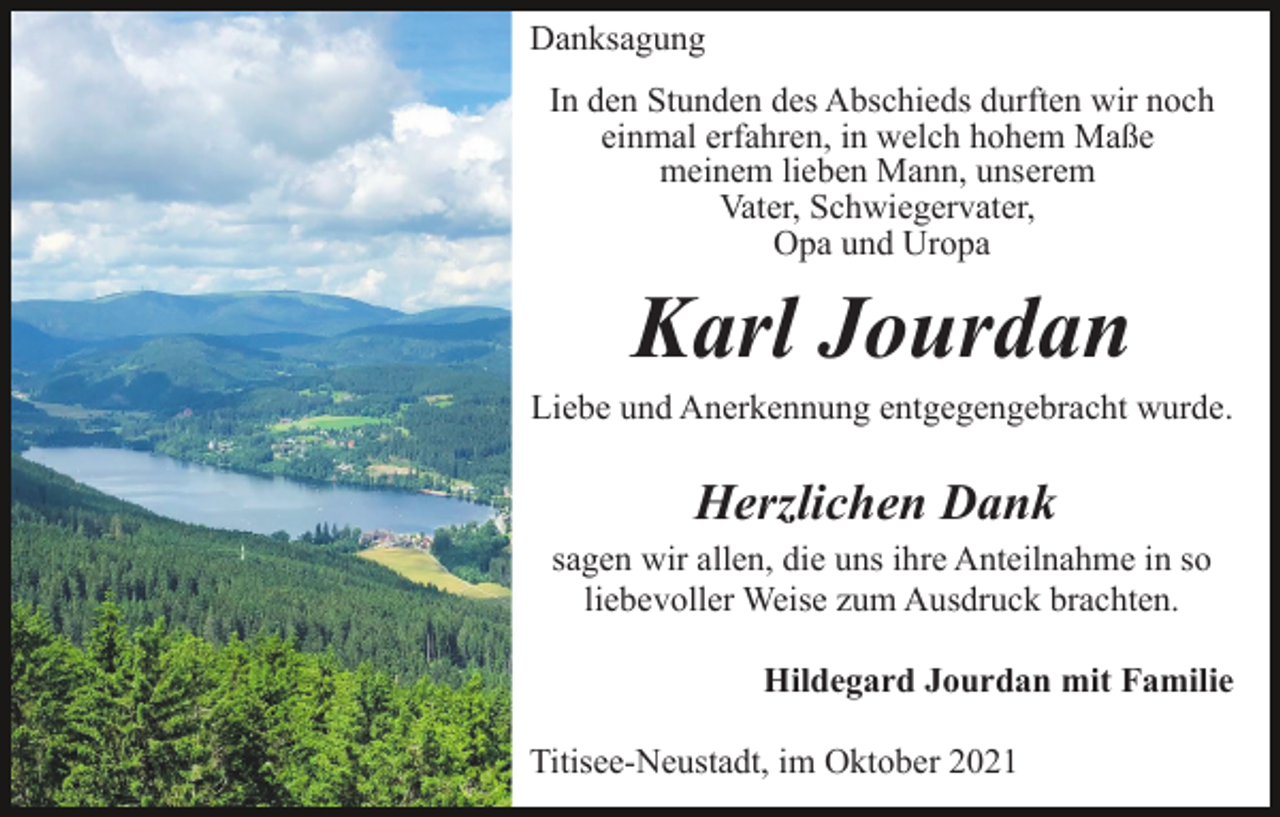 <p>Danksagung<br />In den Stunden des Abschieds durften wir noch<br />einmal erfahren, in welch hohem Maße<br />meinem lieben Mann, unserem<br />Vater, Schwiegervater,<br />Opa und Uropa</p><p>Karl Jourdan<br />Liebe und Anerkennung entgegengebracht wurde.</p><p>Herzlichen Dank<br />sagen wir allen, die uns ihre Anteilnahme in so<br />liebevoller Weise zum Ausdruck brachten.<br />Hildegard Jourdan mit Familie<br />Titisee-Neustadt, im Oktober 2021</p>