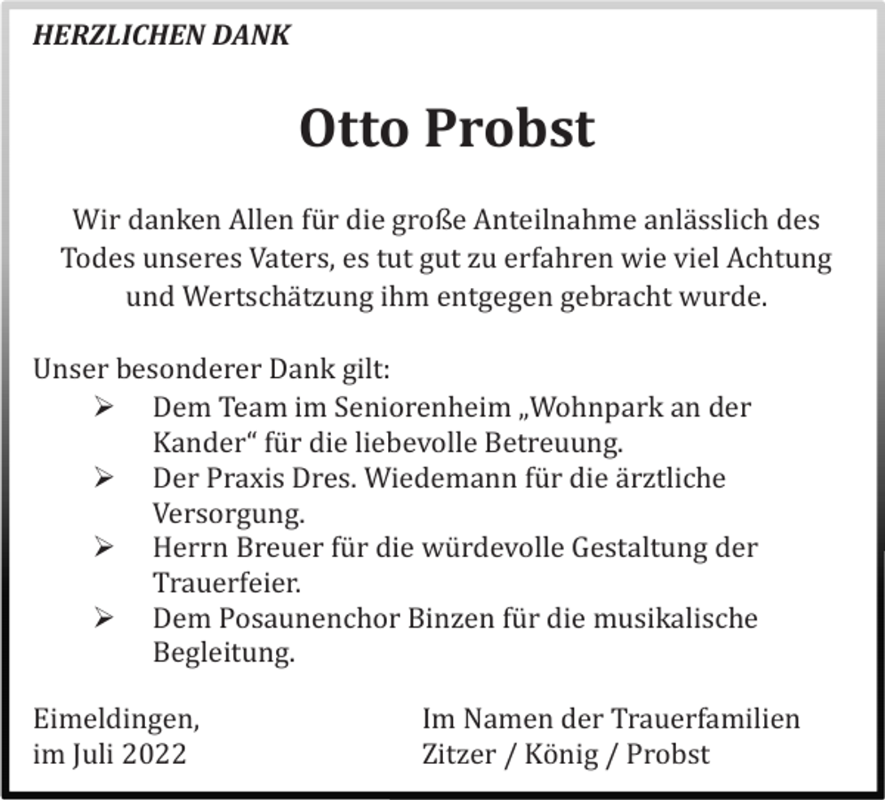 <p>HERZLICHEN DANK</p><p>Otto Probst<br />Wir danken Allen fü r die große Anteilnahme anlä sslich des<br />Todes unseres Vaters, es tut gut zu erfahren wie viel Achtung<br />und Wertschä tzung ihm entgegen gebracht wurde.<br />Unser besonderer Dank gilt:<br /> Dem Team im Seniorenheim „Wohnpark an der<br />Kander“ fü r die liebevolle Betreuung.<br /> Der Praxis Dres. Wiedemann fü r die ä rztliche<br />Versorgung.<br /> Herrn Breuer fü r die wü rdevolle Gestaltung der<br />Trauerfeier.<br /> Dem Posaunenchor Binzen fü r die musikalische<br />Begleitung.<br />Eimeldingen,<br />im Juli 2022</p><p>Im Namen der Trauerfamilien<br />Zitzer / Kö nig / Probst</p>