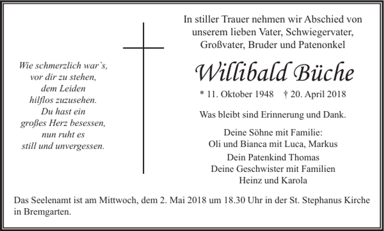 <p>IInn stiller<br />still er Trauer<br />Tr a u er nehmen<br />n e h m e n wir<br />wir Abschied<br />A bs c hi e d von<br />von<br />uunserem<br />ns er e m lilieben<br />e b e n Vater,<br />Vat er, Schwiegervater,<br />S c h wi e g er v at er,<br />Gr<br />o ß v at er, Br<br />u d er uund<br />n d PPatenonkel<br />at e n o n k el<br />Großvater,<br />Bruder<br />Wie<br />Wi<br />e s cschmerzlich<br />h m erzli c h wwar`s,<br />ar`s,<br />vor<br />v or dir<br />dir zzuu st<br />stehen,<br />e h e n,<br />ddem<br />e m Leiden<br />L ei d e n<br />hilfl<br />hilflos<br />os zzuzusehen.<br />uz us e h e n.<br />D u hhast<br />ast eiein<br />n<br />Du<br />gr<br />o ß es Herz<br />H erz bbesessen,<br />es ess e n,<br />großes<br />nnun<br />u n rruht<br />u ht es<br />es<br />still und<br />u n d unvergessen.<br />u n v er g ess e n.</p><p>Willibald<br />Willi<br />b al d BBüche<br />üc he<br />** 111.<br />1. Oktober<br />O kt o b er 11948<br />9 4 8 †† 220.<br />0. April<br />A pril 22</p><p>Wasblbleibt<br />Erinnerung<br />Was<br />ei bt sisind<br />n d Eri<br />n n er u n g u und<br />n d DDank.<br />a n k.<br />DDeine<br />ei n e SSöhne<br />ö h n e mit<br />mit FFamilie:<br />a mili e:<br />Oli<br />n d Bi<br />a n c a mit<br />mit LLuca,<br />u c a, Markus<br />M ar k us<br />Oliuund<br />Bianca<br />DDein<br />ei n PPatenkind<br />at e n ki n d TThomas<br />h o m as<br />DDeine<br />ei n e GGeschwister<br />es c h wist er mit<br />mit FFamilien<br />a mili e n<br />HHeinz<br />ei n z uund<br />n d KKarola<br />ar ol a</p><p>istaam<br />St. StStephanus<br />Kirche<br />DDas<br />as SSeelenamt<br />e el e n a mt ist<br />m Mittwoch,<br />Mitt w o c h, ddem<br />e m 2.2. Mai<br />M ai 22018<br />0 1 8 uum<br />m 118.30<br />8. 3 0 UUhr<br />hr i in<br />n dder<br />er St.<br />e p h a n us Kir<br />c he<br />iinn Bremgarten.<br />Br e m g art e n.</p>