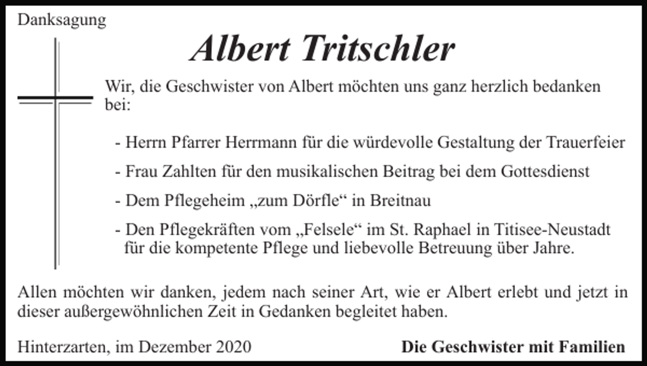 <p>Danksagung</p><p>Albert Tritschler</p><p>Wir, die Geschwister von Albert möchten uns ganz herzlich bedanken<br />bei:<br />- Herrn Pfarrer Herrmann für die würdevolle Gestaltung der Trauerfeier<br />- Frau Zahlten für den musikalischen Beitrag bei dem Gottesdienst<br />- Dem Pflegeheim „zum Dörfle“ in Breitnau<br />- Den Pflegekräften vom „Felsele“ im St. Raphael in Titisee-Neustadt<br />für die kompetente Pflege und liebevolle Betreuung über Jahre.<br />Allen möchten wir danken, jedem nach seiner Art, wie er Albert erlebt und jetzt in<br />dieser außergewöhnlichen Zeit in Gedanken begleitet haben.<br />Hinterzarten, im Dezember 2020</p><p>Die Geschwister mit Familien</p>