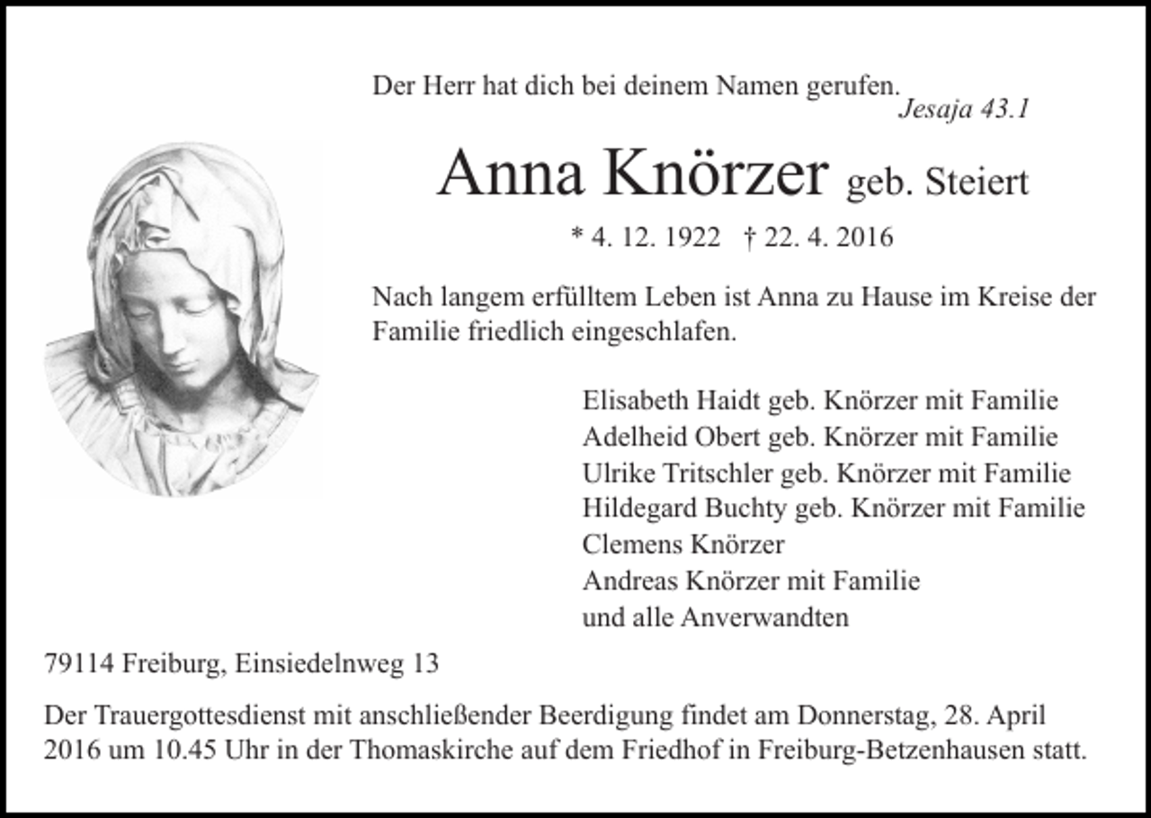 <p>Der Herr hat dich bei deinem Namen gerufen.<br />Jesaja 43.1</p><p>Anna Knörzer geb. Steiert<br />* 4. 12. 1922 † 22. 4. 2016</p><p>Nach langem erfülltem Leben ist Anna zu Hause im Kreise der<br />Familie friedlich eingeschlafen.<br />Elisabeth Haidt geb. Knörzer mit Familie<br />Adelheid Obert geb. Knörzer mit Familie<br />Ulrike Tritschler geb. Knörzer mit Familie<br />Hildegard Buchty geb. Knörzer mit Familie<br />Clemens Knörzer<br />Andreas Knörzer mit Familie<br />und alle Anverwandten<br />79114 Freiburg, Einsiedelnweg 13<br />Der Trauergottesdienst mit anschließender Beerdigung findet am Donnerstag, 28. April<br />2016 um 10.45 Uhr in der Thomaskirche auf dem Friedhof in Freiburg-Betzenhausen statt.</p>