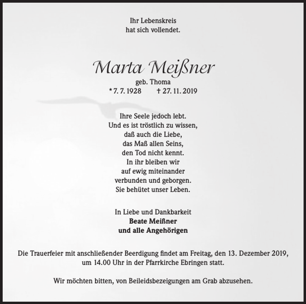 <p>Ihr Lebenskreis<br />hat sich vollendet.</p><p>Marta Meißner<br />geb. Thoma<br />* 7. 7. 1928<br />† 27. 11. 2019</p><p>Ihre Seele jedoch lebt.<br />Und es ist tröstlich zu wissen,<br />daß auch die Liebe,<br />das Maß allen Seins,<br />den Tod nicht kennt.<br />In ihr bleiben wir<br />auf ewig miteinander<br />verbunden und geborgen.<br />Sie behütet unser Leben.<br />In Liebe und Dankbarkeit<br />Beate Meißner<br />und alle Angehörigen<br />Die Trauerfeier mit anschließender Beerdigung findet am Freitag, den 13. Dezember 2019,<br />um 14.00 Uhr in der Pfarrkirche Ebringen statt.<br />Wir möchten bitten, von Beileidsbezeigungen am Grab abzusehen.</p>