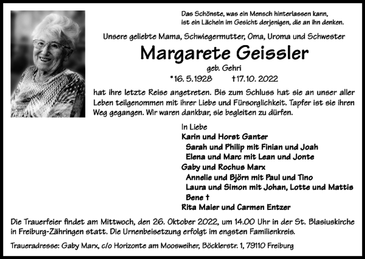 <p>Das Schönste, was ein Mensch hinterlassen kann,<br />ist ein Lächeln im Gesicht derjenigen, die an ihn denken.</p><p>Unsere geliebte Mama, Schwiegermutter, Oma, Uroma und Schwester</p><p>Margarete Geissler<br />geb. Gehri<br />* 16. 5. 1928<br />† 17. 10. 2022</p><p>hat ihre letzte Reise angetreten. Bis zum Schluss hat sie an unser aller<br />Leben teilgenommen mit ihrer Liebe und Fürsorglichkeit. Tapfer ist sie ihren<br />Weg gegangen. Wir waren dankbar, sie begleiten zu dürfen.<br />In Liebe<br />Karin und Horst Ganter<br />Sarah und Philip mit Finian und Joah<br />Elena und Marc mit Lean und Jonte<br />Gaby und Rochus Marx<br />Annelie und Björn mit Paul und Tino<br />Laura und Simon mit Johan, Lotte und Mattis<br />Bene †<br />Rita Maier und Carmen Entzer<br />Die Trauerfeier findet am Mittwoch, den 26. Oktober 2022, um 14.00 Uhr in der St. Blasiuskirche<br />in Freiburg-Zähringen statt. Die Urnenbeisetzung erfolgt im engsten Familienkreis.<br />Traueradresse: Gaby Marx, c/o Horizonte am Moosweiher, Böcklerstr. 1, 79110 Freiburg</p>