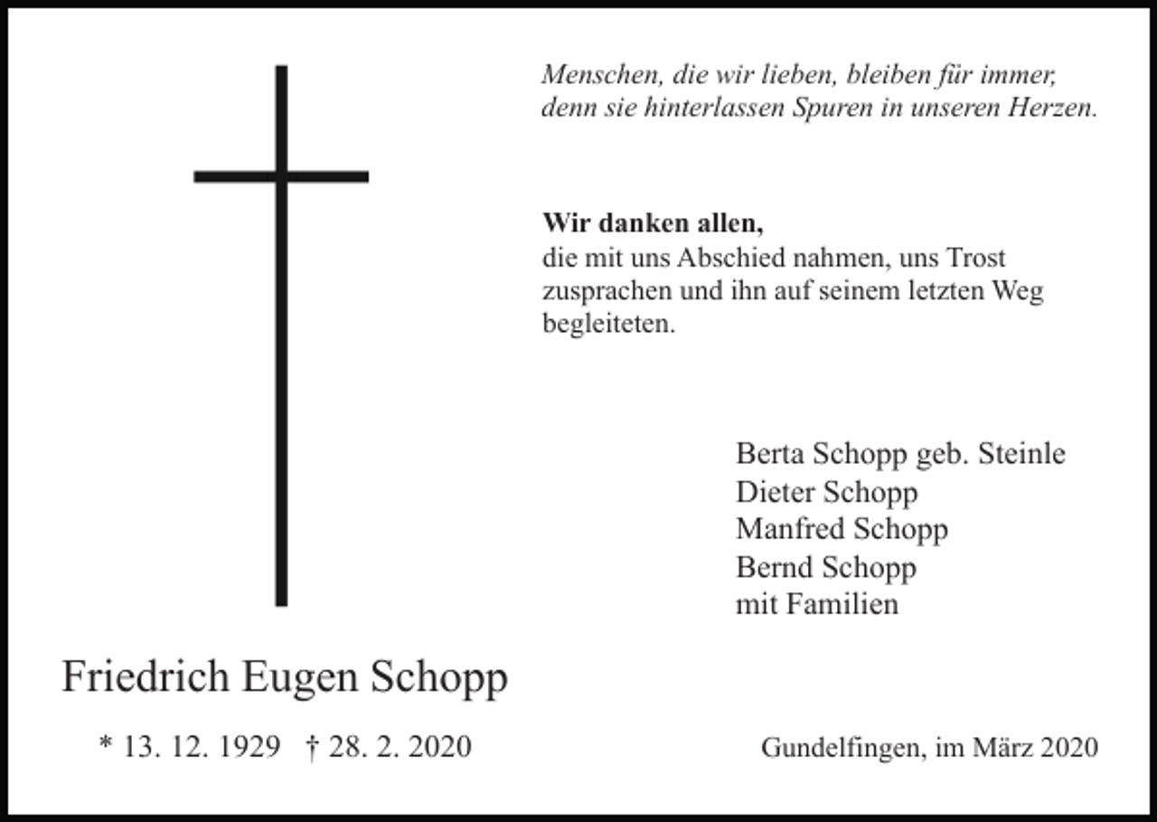 <p>Menschen, die wir lieben, bleiben für immer,<br />denn sie hinterlassen Spuren in unseren Herzen.</p><p>Bild einfügen</p><p>Wir danken allen,<br />die mit uns Abschied nahmen, uns Trost<br />zusprachen und ihn auf seinem letzten Weg<br />begleiteten.</p><p>Berta Schopp geb. Steinle<br />Dieter Schopp<br />Manfred Schopp<br />Bernd Schopp<br />mit Familien</p><p>Friedrich Eugen Schopp<br />* 13. 12. 1929 † 28. 2. 2020</p><p>Gundelfingen, im März 2020</p>