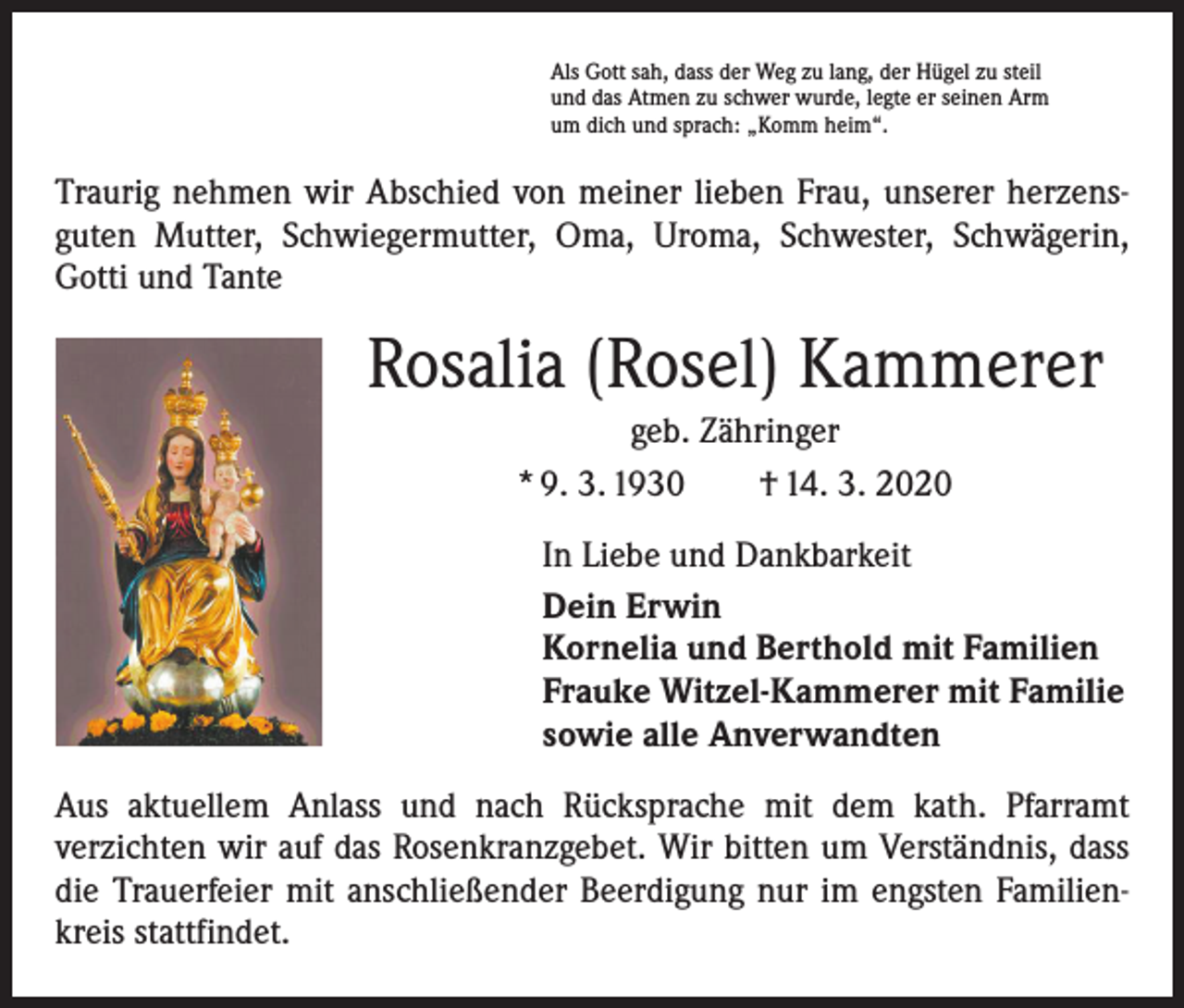 <p>Als Gott sah, dass der Weg zu lang, der Hügel zu steil<br />und das Atmen zu schwer wurde, legte er seinen Arm<br />um dich und sprach: „Komm heim“.</p><p>Traurig nehmen wir Abschied von meiner lieben Frau, unserer herzensguten Mutter, Schwiegermutter, Oma, Uroma, Schwester, Schwägerin,<br />­Gotti und Tante</p><p>Rosalia (Rosel) Kammerer<br />geb. Zähringer<br />* 9. 3. 1930 † 14. 3. 2020<br />In Liebe und Dankbarkeit<br />Dein Erwin<br />Kornelia und Berthold mit Familien<br />Frauke Witzel-Kammerer mit Familie<br />sowie alle Anverwandten<br />Aus aktuellem Anlass und nach Rücksprache mit dem kath. Pfarramt<br />­verzichten wir auf das Rosenkranzgebet. Wir bitten um Verständnis, dass<br />die Trauerfeier mit anschließender Beerdigung nur im engsten Familienkreis stattfindet.</p>