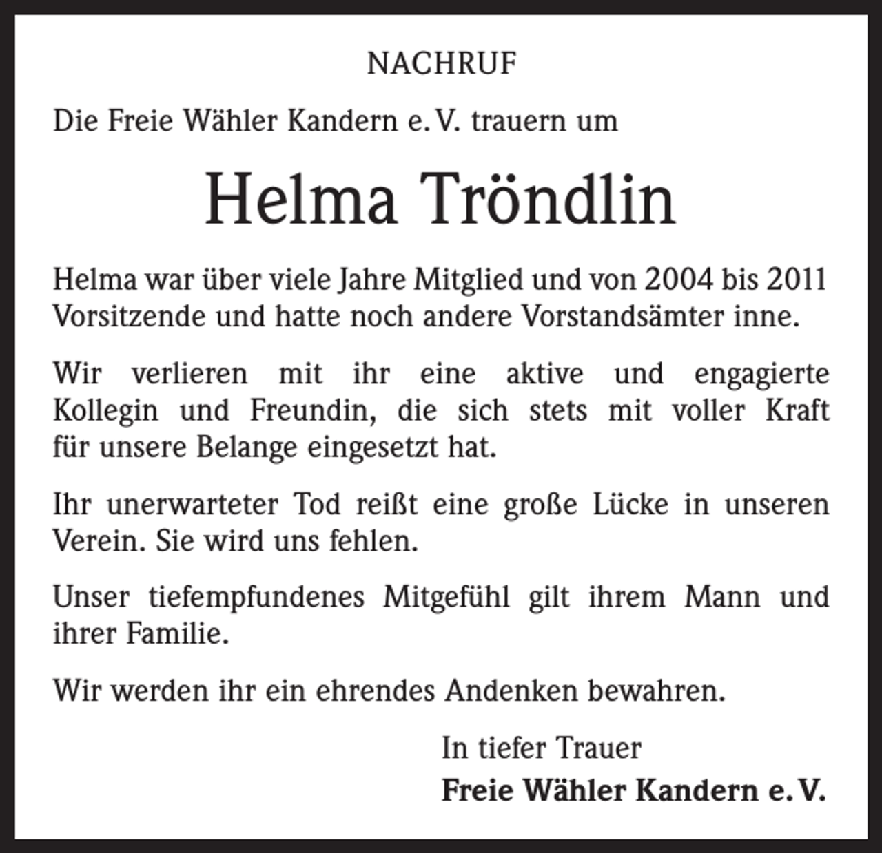 <p>NACHRUF<br />Die Freie Wähler Kandern e. V. trauern um</p><p>Helma Tröndlin<br />Helma war über viele Jahre Mitglied und von 2004 bis 2011<br />Vorsitzende und hatte noch andere Vorstands­ämter inne.<br />Wir verlieren mit ihr eine aktive und engagierte<br />Kollegin und Freundin, die sich stets mit voller Kraft<br />für unsere Belange eingesetzt hat.<br />Ihr unerwarteter Tod reißt eine große Lücke in unseren<br />Verein. Sie wird uns fehlen.<br />Unser tiefempfundenes Mitgefühl gilt ihrem Mann und<br />ihrer Familie.<br />Wir werden ihr ein ehrendes Andenken bewahren.<br />In tiefer Trauer<br />Freie Wähler Kandern e. V.</p>