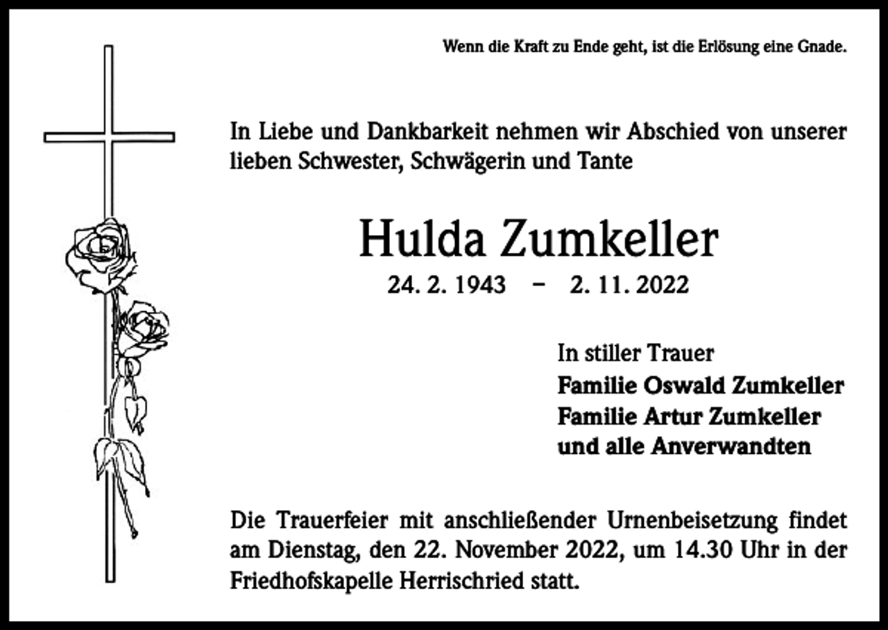 <p>Wenn die Kraft zu Ende geht, ist die Erlösung eine Gnade.</p><p>In Liebe und Dankbarkeit nehmen wir Abschied von unserer<br />lieben Schwester, Schwägerin und Tante</p><p>Hulda Zumkeller<br />24. 2. 1943 – 2. 11. 2022</p><p>In stiller Trauer<br />Familie Oswald Zumkeller<br />Familie Artur Zumkeller<br />und alle Anverwandten<br />Die Trauerfeier mit anschließender Urnenbeisetzung findet<br />am Dienstag, den 22. November 2022, um 14.30 Uhr in der<br />Friedhofskapelle Herrischried statt.</p>