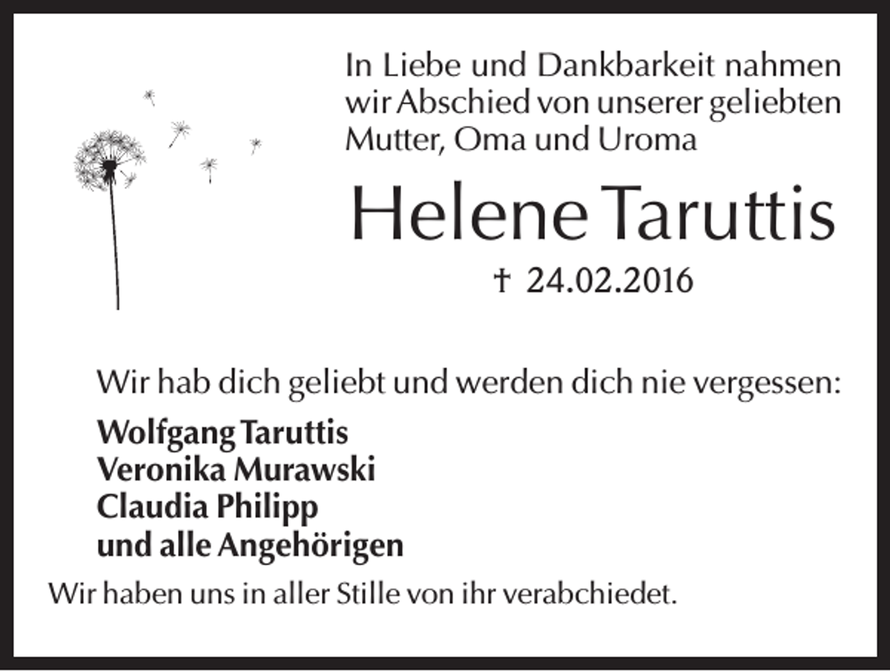 <p>In Liebe und Dankbarkeit nahmen<br />wir Abschied von unserer geliebten<br />Mutter, Oma und Uroma</p><p>Helene Taruttis<br />† 24.02.2016<br />Wir hab dich geliebt und werden dich nie vergessen:<br />Wolfgang Taruttis<br />Veronika Murawski<br />Claudia Philipp<br />und alle Angehörigen<br />Wir haben uns in aller Stille von ihr verabchiedet.</p>