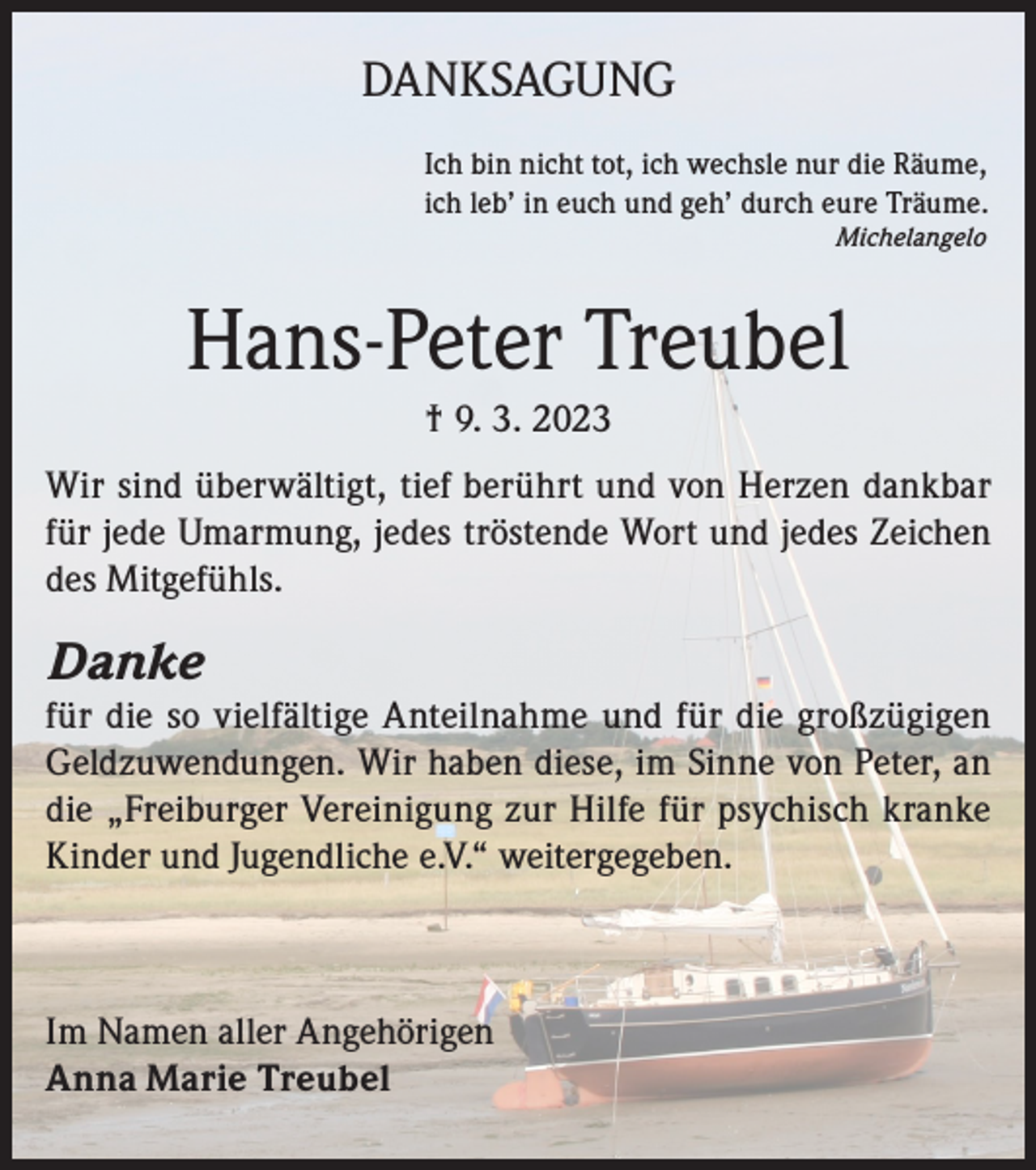 <p>DANKSAGUNG<br />Ich bin nicht tot, ich wechsle nur die Räume,<br />ich leb’ in euch und geh’ durch eure Träume.<br />Michelangelo</p><p>Hans-Peter Treubel<br />† 9. 3. 2023<br />Wir sind überwältigt, tief berührt und von Herzen dankbar<br />für jede Umarmung, jedes tröstende Wort und jedes Zeichen<br />des Mitgefühls.</p><p>Danke</p><p>für die so vielfältige Anteilnahme und für die großzügigen<br />Geldzuwendungen. Wir haben diese, im Sinne von Peter, an<br />die „Freiburger Vereinigung zur Hilfe für psychisch kranke<br />Kinder und Jugendliche e.V.“ weitergegeben.</p><p>Im Namen aller Angehörigen<br />Anna Marie Treubel</p>