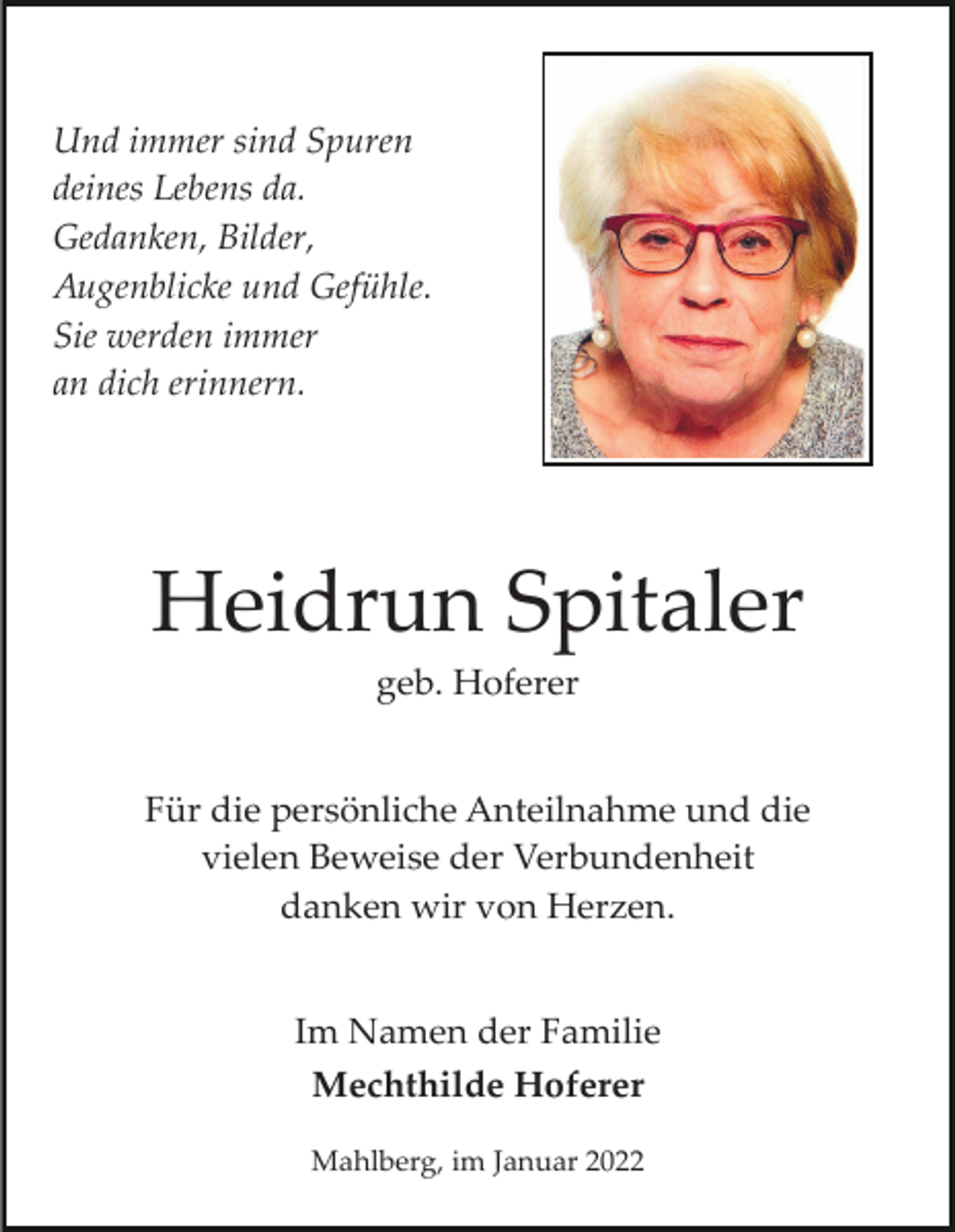 <p>Und immer sind Spuren<br />deines Lebens da.<br />Gedanken, Bilder,<br />Augenblicke und Gefühle.<br />Sie werden immer<br />an dich erinnern.</p><p>Heidrun Spitaler<br />geb. Hoferer<br />Für die persönliche Anteilnahme und die<br />vielen Beweise der Verbundenheit<br />danken wir von Herzen.<br />Im Namen der Familie<br />Mechthilde Hoferer<br />Mahlberg, im Januar 2022</p>