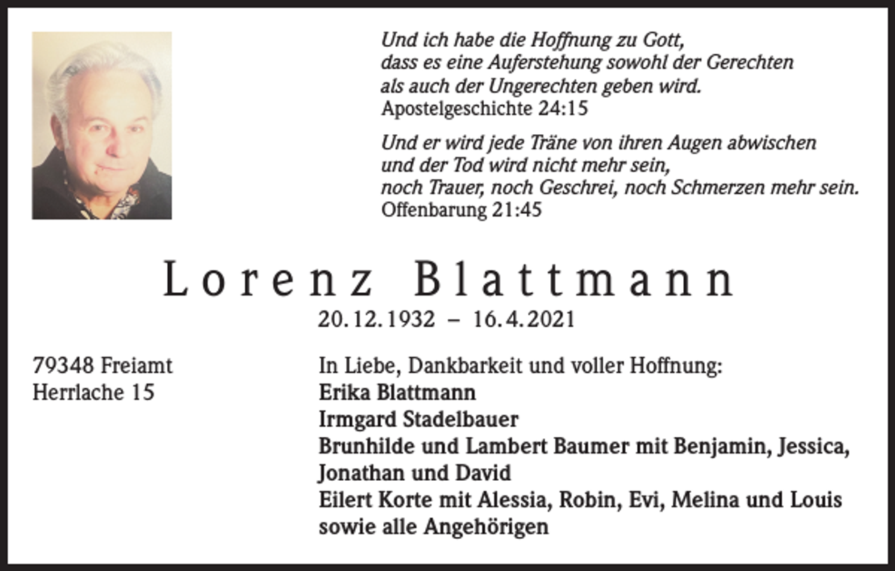 <p>Und ich habe die Hoffnung zu Gott,<br />dass es eine Auferstehung sowohl der Gerechten<br />als auch der Ungerechten geben wird.<br />Apostelgeschichte 24:15<br />Und er wird jede Träne von ihren Augen abwischen<br />und der Tod wird nicht mehr sein,<br />noch Trauer, noch Geschrei, noch Schmerzen mehr sein.<br />Offenbarung 21:45</p><p>Lorenz Blattmann<br />20. 12. 1932 – 16. 4. 2021</p><p>79348 Freiamt<br />In Liebe, Dankbarkeit und voller Hoffnung:<br />Herrlache 15 Erika Blattmann<br />Irmgard Stadelbauer<br />Brunhilde und Lambert Baumer mit Benjamin, Jessica,<br />Jonathan und David<br />Eilert Korte mit Alessia, Robin, Evi, Melina und Louis<br />sowie alle Angehörigen</p>