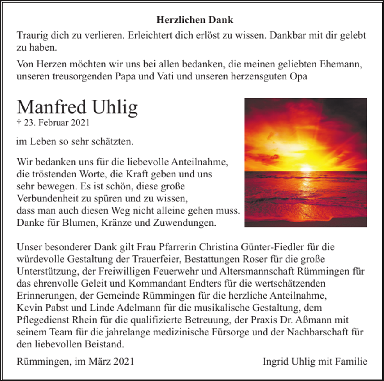 <p>Herzlichen Dank<br />Traurig dich zu verlieren. Erleichtert dich erlöst zu wissen. Dankbar mit dir gelebt<br />zu haben.<br />Von Herzen möchten wir uns bei allen bedanken, die meinen geliebten Ehemann,<br />unseren treusorgenden Papa und Vati und unseren herzensguten Opa</p><p>Manfred Uhlig<br />† 23. Februar 2021</p><p>im Leben so sehr schätzten.<br />Wir bedanken uns für die liebevolle Anteilnahme,<br />die tröstenden Worte, die Kraft geben und uns<br />sehr bewegen. Es ist schön, diese große<br />Verbundenheit zu spüren und zu wissen,<br />dass man auch diesen Weg nicht alleine gehen muss.<br />Danke für Blumen, Kränze und Zuwendungen.<br />Unser besonderer Dank gilt Frau Pfarrerin Christina Günter-Fiedler für die<br />würdevolle Gestaltung der Trauerfeier, Bestattungen Roser für die große<br />Unterstützung, der Freiwilligen Feuerwehr und Altersmannschaft Rümmingen für<br />das ehrenvolle Geleit und Kommandant Endters für die wertschätzenden<br />Erinnerungen, der Gemeinde Rümmingen für die herzliche Anteilnahme,<br />Kevin Pabst und Linde Adelmann für die musikalische Gestaltung, dem<br />Pflegedienst Rhein für die qualifizierte Betreuung, der Praxis Dr. Aßmann mit<br />seinem Team für die jahrelange medizinische Fürsorge und der Nachbarschaft für<br />den liebevollen Beistand.<br />Rümmingen, im März 2021</p><p>Ingrid Uhlig mit Familie</p>