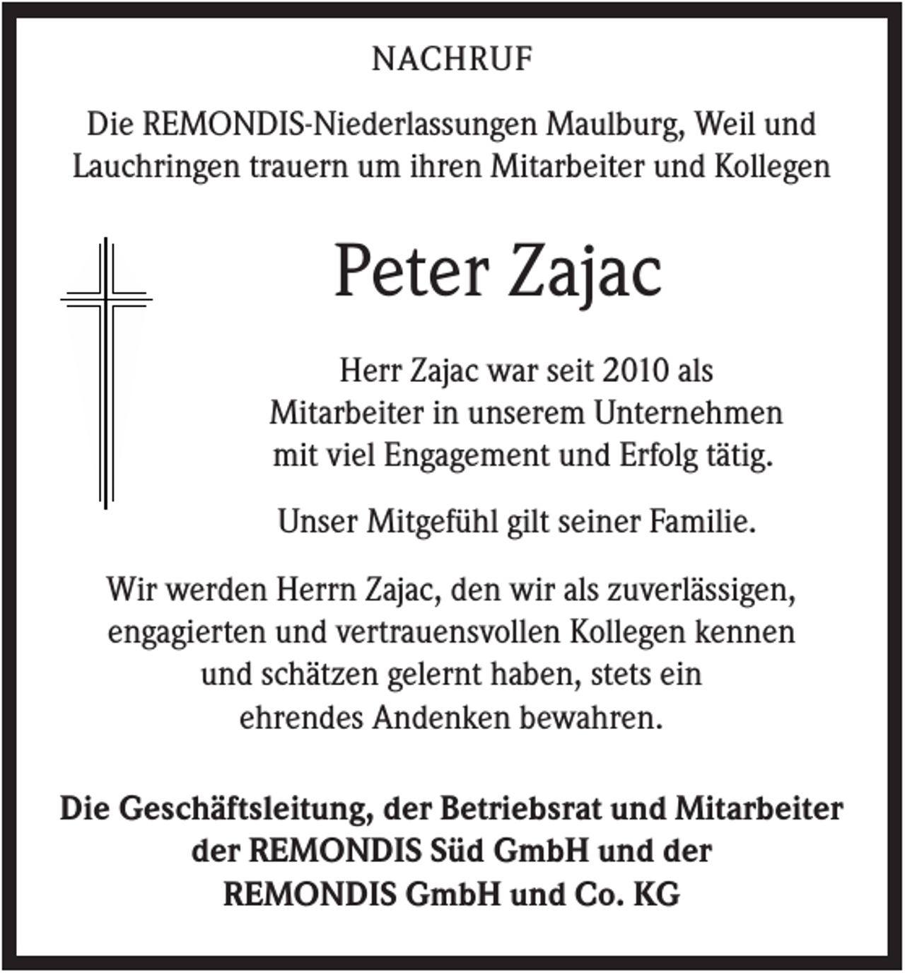 <p>NACHRUF<br />Die REMONDIS-Niederlassungen Maulburg, Weil und<br />Lauchringen trauern um ihren Mitarbeiter und Kollegen</p><p>Peter Zajac<br />Herr Zajac war seit 2010 als<br />Mitarbeiter in unserem Unternehmen<br />mit viel Engagement und Erfolg tätig.<br />Unser Mitgefühl gilt seiner Familie.<br />Wir werden Herrn Zajac, den wir als zuverlässigen,<br />engagierten und vertrauensvollen Kollegen kennen<br />und schätzen gelernt haben, stets ein<br />ehrendes Andenken bewahren.<br />Die Geschäftsleitung, der Betriebsrat und Mitarbeiter<br />der REMONDIS Süd GmbH und der<br />REMONDIS GmbH und Co. KG</p>