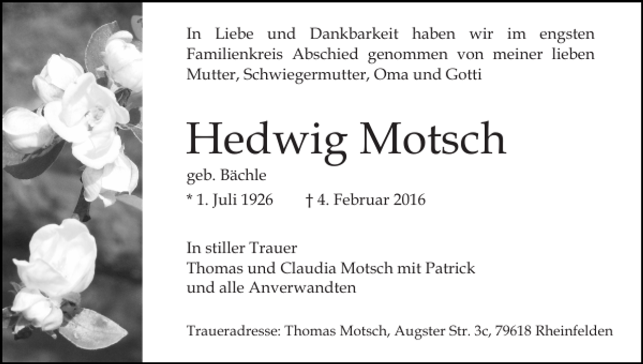 <p>In Liebe und Dankbarkeit haben wir im engsten<br />Familienkreis Abschied genommen von meiner lieben<br />Mutter, Schwiegermutter, Oma und Gotti</p><p>Hedwig Motsch<br />geb. Bächle</p><p>* 1. Juli 1926</p><p>† 4. Februar 2016</p><p>In stiller Trauer<br />Thomas und Claudia Motsch mit Patrick<br />und alle Anverwandten<br />Traueradresse: Thomas Motsch, Augster Str. 3c, 79618 Rheinfelden</p>