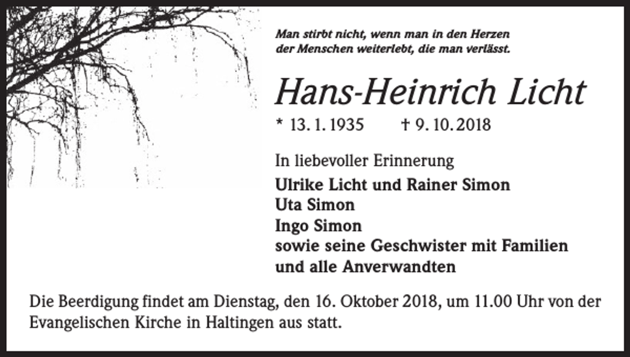 <p>Man stirbt nicht, wenn man in den Herzen<br />der Menschen weiterlebt, die man verlässt.</p><p>Hans-Heinrich Licht<br />* 13. 1. 1935 † 9. 10. 2018<br />In liebevoller Erinnerung<br />Ulrike Licht und Rainer Simon<br />Uta Simon<br />Ingo Simon<br />sowie seine Geschwister mit Familien<br />und alle Anverwandten<br />Die Beerdigung findet am Dienstag, den 16. Oktober 2018, um 11.00 Uhr von der<br />Evangelischen Kirche in Haltingen aus statt.</p>