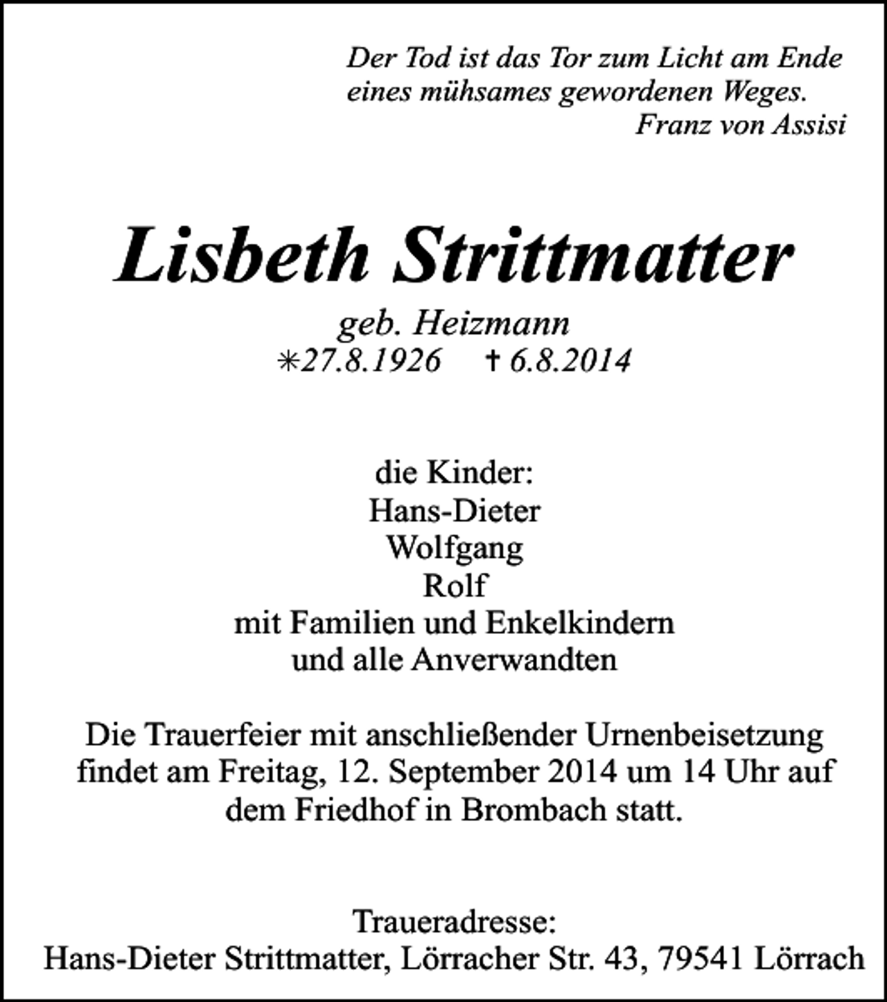 <p>Der Tod ist das Tor zum Licht am Ende<br />eines mühsames gewordenen Weges.<br />Franz von Assisi</p><p>Lisbeth Strittmatter<br />geb. Heizmann</p><p>✳27.8.1926</p><p>✝ 6.8.2014</p><p>die Kinder:<br />Hans-Dieter<br />Wolfgang<br />Rolf<br />mit Familien und Enkelkindern<br />und alle Anverwandten<br />Die Trauerfeier mit anschließender Urnenbeisetzung<br />findet am Freitag, 12. September 2014 um 14 Uhr auf<br />dem Friedhof in Brombach statt.<br />Traueradresse:<br />Hans-Dieter Strittmatter, Lörracher Str. 43, 79541 Lörrach</p>
