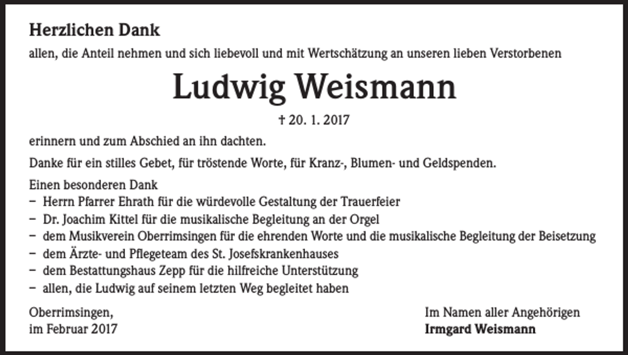 <p>Herzlichen Dank<br />allen, die Anteil nehmen und sich liebevoll und mit Wertschätzung an unseren lieben Verstorbenen</p><p>Ludwig Weismann<br />† 20. 1. 2017<br />erinnern und zum Abschied an ihn dachten.<br />Danke für ein stilles Gebet, für tröstende Worte, für Kranz-, Blumen- und Geldspenden.<br />Einen besonderen Dank<br />– Herrn Pfarrer Ehrath für die würdevolle Gestaltung der Trauerfeier<br />– Dr. Joachim Kittel für die musikalische Begleitung an der Orgel<br />– dem Musikverein Oberrimsingen für die ehrenden Worte und die musikalische Begleitung der Beisetzung<br />– dem Ärzte- und Pflegeteam des St. Josefskrankenhauses<br />– dem Bestattungshaus Zepp für die hilfreiche Unterstützung<br />– allen, die Ludwig auf seinem letzten Weg begleitet haben<br />Oberrimsingen,<br />im Februar 2017</p><p>Im Namen aller Angehörigen<br />Irmgard Weismann</p>