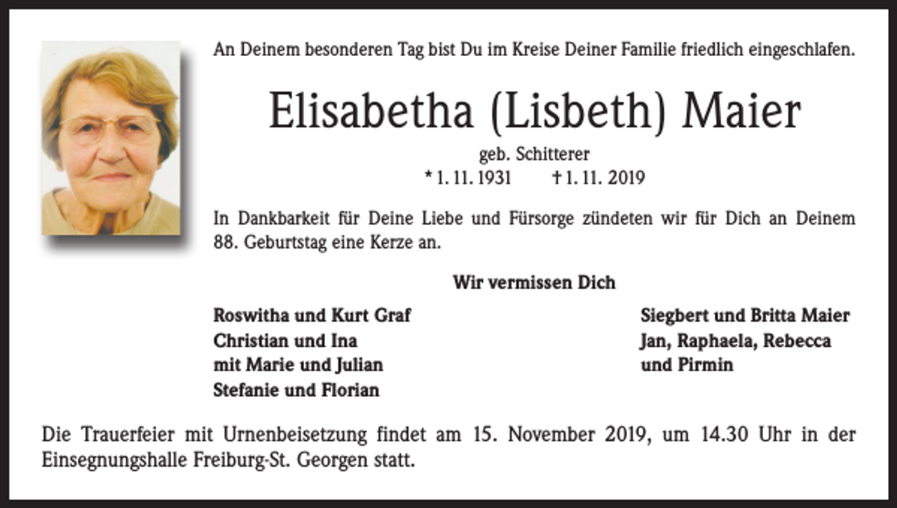 <p>An Deinem besonderen Tag bist Du im Kreise Deiner Familie friedlich eingeschlafen.</p><p>Elisabetha (Lisbeth) Maier<br />geb. Schitterer<br />* 1. 11. 1931 † 1. 11. 2019<br />In Dankbarkeit für Deine Liebe und Fürsorge zündeten wir für Dich an Deinem<br />88. Geburtstag eine Kerze an.<br />Wir vermissen Dich<br />Roswitha und Kurt Graf<br />Christian und Ina<br />mit Marie und Julian<br />Stefanie und Florian</p><p>Siegbert und Britta Maier<br />Jan, Raphaela, Rebecca<br />und Pirmin</p><p>Die Trauerfeier mit Urnenbeisetzung findet am 15. November 2019, um 14.30 Uhr in der<br />­Einsegnungshalle Freiburg-St. Georgen statt.</p>