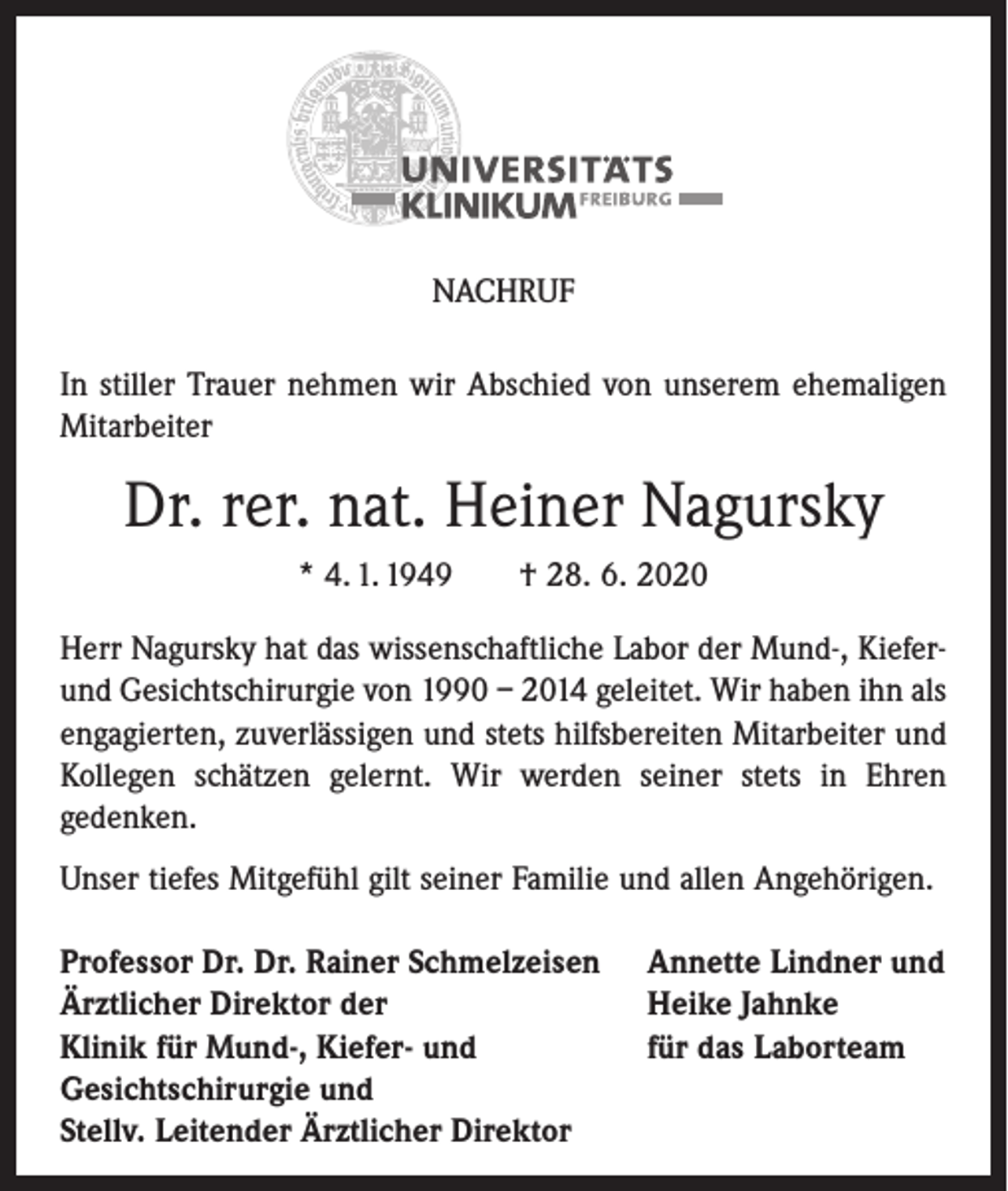 <p>NACHRUF<br />In stiller Trauer nehmen wir Abschied von unserem ehemaligen<br />Mitarbeiter</p><p>Dr. rer. nat. Heiner Nagursky<br />* 4. 1. 1949</p><p>† 28. 6. 2020</p><p>Herr Nagursky hat das wissenschaftliche Labor der Mund-, Kieferund Gesichtschirurgie von 1990 – 2014 geleitet. Wir haben ihn als<br />engagierten, zuverlässigen und stets hilfsbereiten Mitarbeiter und<br />Kollegen schätzen gelernt. Wir werden seiner stets in Ehren<br />gedenken.<br />Unser tiefes Mitgefühl gilt seiner Familie und allen Angehörigen.<br />Professor Dr. Dr. Rainer Schmelzeisen<br />Ärztlicher Direktor der<br />Klinik für Mund-, Kiefer- und<br />Gesichtschirurgie und<br />Stellv. Leitender Ärztlicher Direktor</p><p>Annette Lindner und<br />Heike Jahnke<br />für das Laborteam</p>