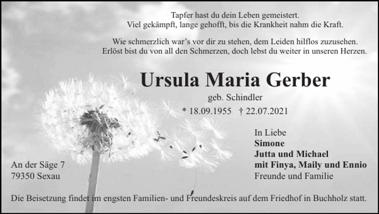 <p>Tapfer hast du dein Leben gemeistert.<br />Viel gekämpft, lange gehofft, bis die Krankheit nahm die Kraft.<br />Wie schmerzlich war’s vor dir zu stehen, dem Leiden hilflos zuzusehen.<br />Erlöst bist du von all den Schmerzen, doch lebst du weiter in unseren Herzen.</p><p>Ursula Maria Gerber<br />geb. Schindler<br />* 18.09.1955 † 22.07.2021</p><p>An der Säge 9350 Sexau</p><p>In Liebe<br />Simone<br />Jutta und Michael<br />mit Finya, Maily und Ennio<br />Freunde und Familie</p><p>Die Beisetzung findet im engsten Familien- und Freundeskreis auf dem Friedhof in Buchholz statt.</p>