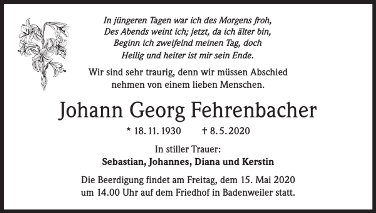 <p>In jüngeren Tagen war ich des Morgens froh,<br />Des Abends weint ich; jetzt, da ich älter bin,<br />Beginn ich zweifelnd meinen Tag, doch<br />Heilig und heiter ist mir sein Ende.</p><p>Wir sind sehr traurig, denn wir müssen Abschied<br />nehmen von einem lieben Menschen.</p><p>Johann Georg Fehrenbacher<br />* 18. 11. 1930</p><p>† 8. 5. 2020</p><p>In stiller Trauer:<br />Sebastian, Johannes, Diana und Kerstin<br />Die Beerdigung findet am Freitag, dem 15. Mai 2020<br />um 14.00 Uhr auf dem Friedhof in Badenweiler statt.</p>