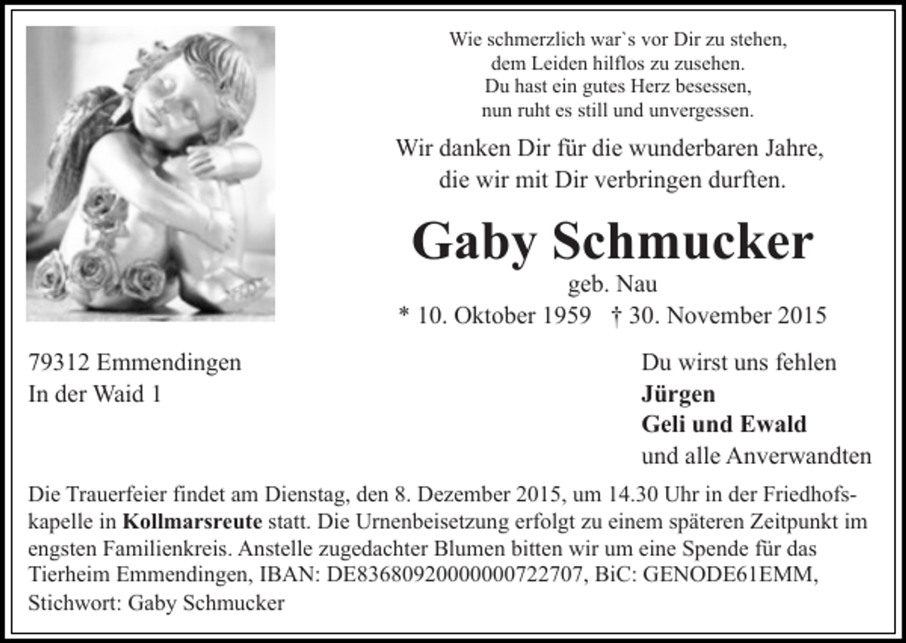 <p>Wie schmerzlich war`s vor Dir zu stehen,<br />dem Leiden hilflos zu zusehen.<br />Du hast ein gutes Herz besessen,<br />nun ruht es still und unvergessen.</p><p>Wir danken Dir für die wunderbaren Jahre,<br />die wir mit Dir verbringen durften.</p><p>Gaby Schmucker</p><p>geb. Nau<br />* 10. Oktober 1959 † 30. November 2015<br />79312 Emmendingen<br />In der Waid 1</p><p>Du wirst uns fehlen<br />Jürgen<br />Geli und Ewald<br />und alle Anverwandten</p><p>Die Trauerfeier findet am Dienstag, den 8. Dezember 2015, um 14.30 Uhr in der Friedhofskapelle in Kollmarsreute statt. Die Urnenbeisetzung erfolgt zu einem späteren Zeitpunkt im<br />engsten Familienkreis. Anstelle zugedachter Blumen bitten wir um eine Spende für das<br />Tierheim Emmendingen, IBAN: DE83680920000000722707, BiC: GENODE61EMM,<br />Stichwort: Gaby Schmucker</p>