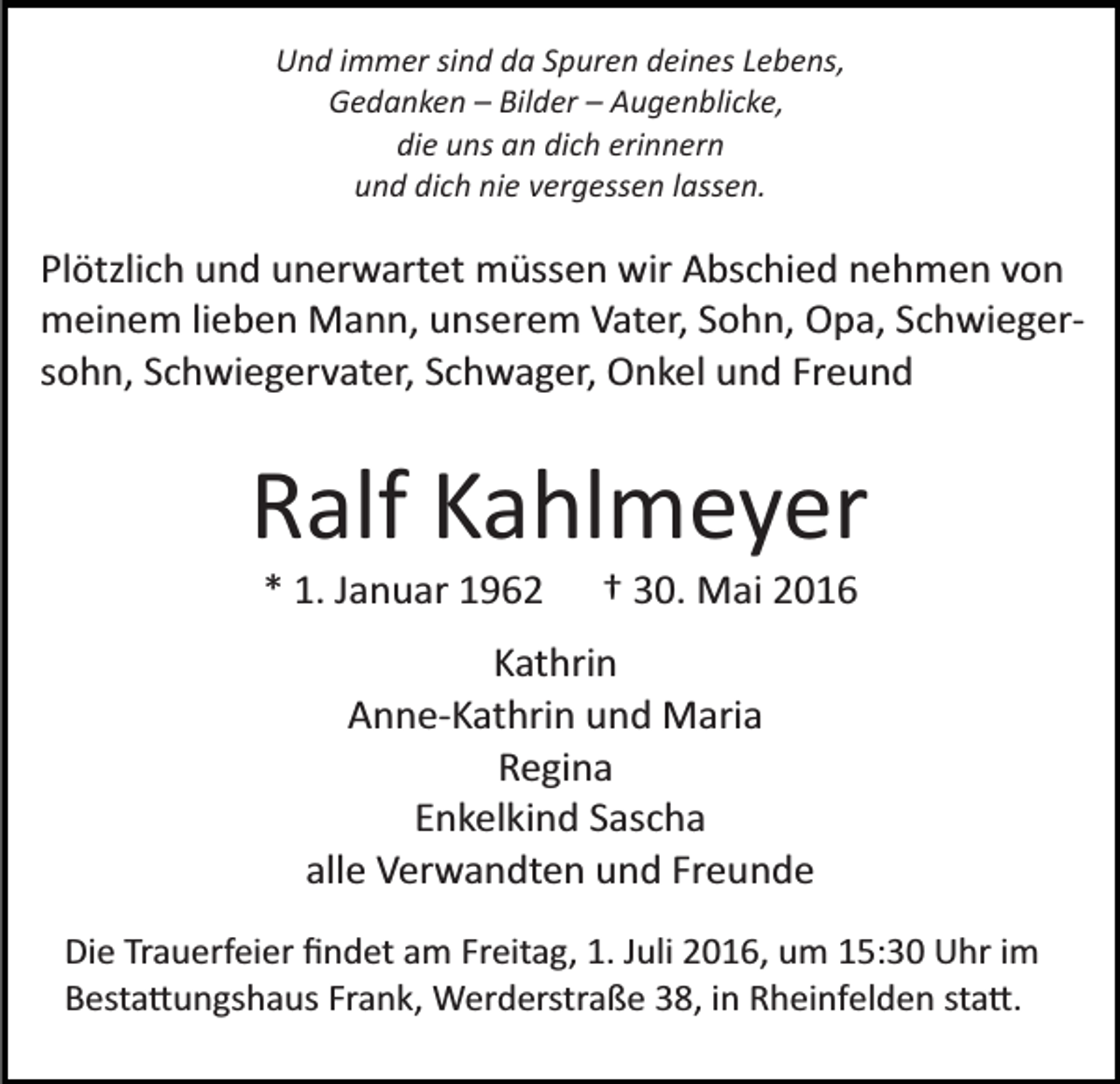 <p>Und immer sind da Spuren deines Lebens,<br />Gedanken – Bilder – Augenblicke,<br />die uns an dich erinnern<br />und dich nie vergessen lassen.</p><p>Plötzlich und unerwartet müssen wir Abschied nehmen von<br />meinem lieben Mann, unserem Vater, Sohn, Opa, Schwieger­<br />sohn, Schwiegervater, Schwager, Onkel und Freund</p><p>Ralf Kahlmeyer<br />* 1. Januar 1962</p><p>† 30. Mai 2016</p><p>Kathrin<br />Anne­Kathrin und Maria<br />Regina<br />Enkelkind Sascha<br />alle Verwandten und Freunde<br />Die Trauerfeier ﬁndet am Freitag, 1. Juli 2016, um 15:30 Uhr im<br />Besta�ungshaus Frank, Werderstraße 38, in Rheinfelden sta�.</p>