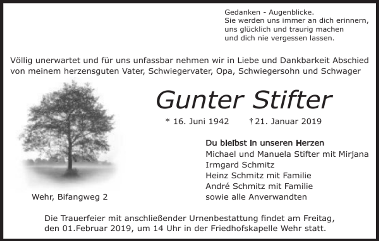 <p>Gedanken - Augenblicke.<br />Sie werden uns immer an dich erinnern,<br />uns glücklich und traurig machen<br />und dich nie vergessen lassen.</p><p>Völlig unerwartet und für uns unfassbar nehmen wir in Liebe und Dankbarkeit Abschied<br />von meinem her ensguten Vater, Schwiegervater, Opa, Schwiegersohn und Schwager</p><p>Gunter Stifter<br />* 16. Juni 1941. Januar 2019</p><p>Du bleibst in unseren Her en</p><p>Wehr, Bifangweg 2</p><p>Michael und Manuela Stifter mit Mirjana<br />Irmgard Schmit<br />Hein Schmit mit Familie<br />André Schmit mit Familie<br />sowie alle Anverwandten</p><p>Die Trauerfeier mit anschließender Urnenbestattung findet am Freitag,<br />den 01.Februar 2019, um 14 Uhr in der Friedhofskapelle Wehr statt.</p>