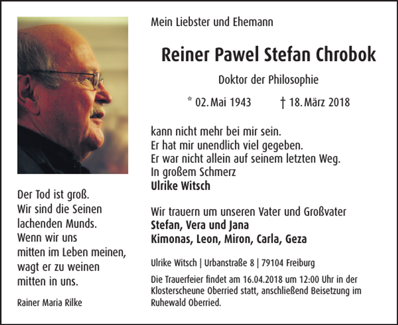 <p>MMein<br />ei n LiLiebster<br />e bst er uund<br />n d EEhemann<br />he mann</p><p>RReiner<br />ei n er PPawel<br />a w el StStefan<br />ef a n CChrobok<br />hr o b o k<br />DDoktor<br />o kt or dder<br />er PPhilosophie<br />hil os o p hi e<br />** 02. Mai<br />0 2. M ai 11</p><p>D er TTod<br />Der<br />o d ist<br />ist gr<br />groß.<br />o ß.<br />Wir<br />n d didie<br />e SSeinen<br />ei n e n<br />Wirsisind<br />llachenden<br />ac h e n d e n Munds.<br />M u n ds.<br />wiruuns<br />WWenn<br />e n n wir<br />ns<br />mitten<br />mitt<br />e n i im<br />m L Leben<br />e b e n mmeinen,<br />ei n e n,<br />wwagt<br />a gt ererzzu<br />u wweinen<br />ei n e n<br />mitten<br />mitt<br />e n i ninuuns.<br />ns.<br />RRainer<br />ai n er Maria<br />M ari a Ril<br />Rilke<br />ke</p><p>†† 118. März<br />8. M ärz 22</p><p>kann<br />k a n n nicht<br />nic ht mehr<br />m e hr bei<br />b ei mir<br />mir ssein.<br />ei n.<br />Er hat<br />h at mir<br />mir unendlich<br />u n e n dlic h viel<br />vi el gegeben.<br />g e g e b e n.<br />Er war<br />w ar nicht<br />nic ht allein<br />all ei n auf<br />a uf sseinem<br />ei n e m lletzten<br />etzt e n Weg.<br />W e g.<br />In<br />I n großem<br />gr o ß e m Schmerz<br />Sc h m erz<br />Ulrike<br />Ulri<br />k e Witsch<br />Witsc h<br />Wirtrtrauern<br />Vater<br />Wir<br />a u er n uum<br />m uunseren<br />ns er e n Vat<br />er uund<br />n d GrGroßvater<br />o ß v at er<br />Stefan,<br />St<br />ef a n, Vera<br />V er a und<br />u n d JJana<br />ana<br />Kimonas,<br />Ki<br />m o n as, LLeon,<br />e o n, Miron,<br />Mir o n, CCarla,<br />arl a, Geza<br />G ez a<br />Ulrike<br />Ulri<br />k e Witsch<br />Witsc h || Ur<br />Urbanstraße<br />b a nstr a ß e 88|| 779104<br />9 1 0 4 FrFreiburg<br />ei b ur g<br />Di<br />e TrTrauerfeier<br />a u erf ei er ﬁfindet<br />n d et aam<br />m 116.04.2018<br />6. 0 4. 2 0 1 8 uum<br />m 112:00<br />2: UUhr<br />hr i in<br />n dder<br />er<br />Die<br />Klosterscheune<br />Kl<br />ost ersc h e u n e Oberried<br />O b erri e d ststatt,<br />att, aanschließend<br />nsc hli e ß e n d Beisetzung<br />B eis etz u n g iimm<br />RRuhewald<br />u h e w al d Oberried.<br />O b erri e d.</p>